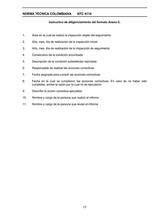 NORMA TÉCNICA COLOMBIANA                  NTC 4114

                   Instructivo de diligenciamiento del formato Anexo C.



1.    Área en la cual se realizó la inspección objeto del seguimiento

2.    Año, mes, día de realización de la inspección inicial

3.    Año, mes, día de realización de la inspección de seguimiento

4.    Consecutivo de la condición encontrada

5.    Descripción de la condición subestándar reportada

6.    Responsable de realizar las acciones correctivas

7.    Fecha asignada para cumplir las acciones correctivas

8.    Fecha en la cual se cumplieron las acciones correctivas. En caso de no haber sido
      cumplidas, anotar la razón por la cual no se ejecutaron

9.    Describir la acción correctiva ejecutada

10.   Nombre y cargo de la persona que realizó el informe

11.   Nombre y cargo de la persona que revisó el informe




                                                 17
 