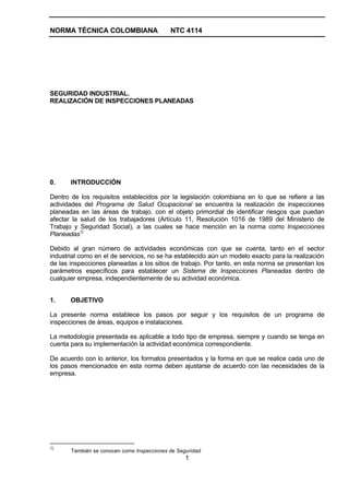 NORMA TÉCNICA COLOMBIANA                    NTC 4114




SEGURIDAD INDUSTRIAL.
REALIZACIÓN DE INSPECCIONES PLANEADAS




0.     INTRODUCCIÓN

Dentro de los requisitos establecidos por la legislación colombiana en lo que se refiere a las
actividades del Programa de Salud Ocupacional se encuentra la realización de inspecciones
planeadas en las áreas de trabajo, con el objeto primordial de identificar riesgos que puedan
afectar la salud de los trabajadores (Artículo 11, Resolución 1016 de 1989 del Ministerio de
Trabajo y Seguridad Social), a las cuales se hace mención en la norma como Inspecciones
Planeadas1)

Debido al gran número de actividades económicas con que se cuenta, tanto en el sector
industrial como en el de servicios, no se ha establecido aún un modelo exacto para la realización
de las inspecciones planeadas a los sitios de trabajo. Por tanto, en esta norma se presentan los
parámetros específicos para establecer un Sistema de Inspecciones Planeadas dentro de
cualquier empresa, independientemente de su actividad económica.


1.     OBJETIVO

La presente norma establece los pasos por seguir y los requisitos de un programa de
inspecciones de áreas, equipos e instalaciones.

La metodología presentada es aplicable a todo tipo de empresa, siempre y cuando se tenga en
cuenta para su implementación la actividad económica correspondiente.

De acuerdo con lo anterior, los formatos presentados y la forma en que se realice cada uno de
los pasos mencionados en esta norma deben ajustarse de acuerdo con las necesidades de la
empresa.




1)
       También se conocen como Inspecciones de Seguridad
                                                  1
 