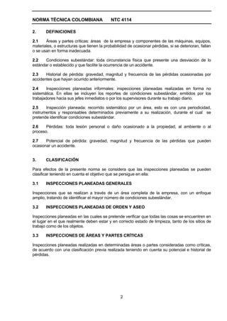 NORMA TÉCNICA COLOMBIANA                   NTC 4114

2.     DEFINICIONES

2.1    Áreas y partes críticas: áreas de la empresa y componentes de las máquinas, equipos,
materiales, o estructuras que tienen la probabilidad de ocasionar pérdidas, si se deterioran, fallan
o se usan en forma inadecuada.

2.2    Condiciones subestándar: toda circunstancia física que presente una desviación de lo
estándar o establecido y que facilite la ocurrencia de un accidente.

2.3    Historial de pérdida: gravedad, magnitud y frecuencia de las pérdidas ocasionadas por
accidentes que hayan ocurrido anteriormente.

2.4     Inspecciones planeadas informales: inspecciones planeadas realizadas en forma no
sistemática. En ellas se incluyen los reportes de condiciones subestándar, emitidos por los
trabajadores hacia sus jefes inmediatos o por los supervisores durante su trabajo diario.

2.5    Inspección planeada: recorrido sistemático por un área, esto es con una periodicidad,
instrumentos y responsables determinados previamente a su realización, durante el cual se
pretende identificar condiciones subestándar.

2.6    Pérdidas: toda lesión personal o daño ocasionado a la propiedad, al ambiente o al
proceso.

2.7    Potencial de pérdida: gravedad, magnitud y frecuencia de las pérdidas que pueden
ocasionar un accidente.


3.     CLASIFICACIÓN

Para efectos de la presente norma se considera que las inspecciones planeadas se pueden
clasificar teniendo en cuenta el objetivo que se persigue en ella:

3.1    INSPECCIONES PLANEADAS GENERALES

Inspecciones que se realizan a través de un área completa de la empresa, con un enfoque
amplio, tratando de identificar el mayor número de condiciones subestándar.

3.2    INSPECCIONES PLANEADAS DE ORDEN Y ASEO

Inspecciones planeadas en las cuales se pretende verificar que todas las cosas se encuentren en
el lugar en el que realmente deben estar y en correcto estado de limpieza, tanto de los sitios de
trabajo como de los objetos.

3.3    INSPECCIONES DE ÁREAS Y PARTES CRÍTICAS

Inspecciones planeadas realizadas en determinadas áreas o partes consideradas como críticas,
de acuerdo con una clasificación previa realizada teniendo en cuenta su potencial e historial de
pérdidas.




                                                 2
 