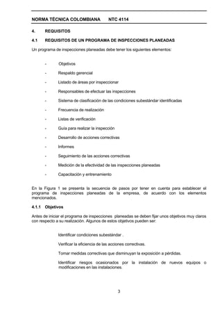 NORMA TÉCNICA COLOMBIANA                   NTC 4114

4.      REQUISITOS

4.1     REQUISITOS DE UN PROGRAMA DE INSPECCIONES PLANEADAS

Un programa de inspecciones planeadas debe tener los siguientes elementos:


        -     Objetivos

        -     Respaldo gerencial

        -     Listado de áreas por inspeccionar

        -     Responsables de efectuar las inspecciones

        -     Sistema de clasificación de las condiciones subestándar identificadas

        -     Frecuencia de realización

        -     Listas de verificación

        -     Guía para realizar la inspección

        -     Desarrollo de acciones correctivas

        -     Informes

        -     Seguimiento de las acciones correctivas

        -     Medición de la efectividad de las inspecciones planeadas

        -     Capacitación y entrenamiento


En la Figura 1 se presenta la secuencia de pasos por tener en cuenta para establecer el
programa de inspecciones planeadas de la empresa, de acuerdo con los elementos
mencionados.

4.1.1   Objetivos

Antes de iniciar el programa de inspecciones planeadas se deben fijar unos objetivos muy claros
con respecto a su realización. Algunos de estos objetivos pueden ser:


              Identificar condiciones subestándar .

              Verificar la eficiencia de las acciones correctivas.

              Tomar medidas correctivas que disminuyan la exposición a pérdidas.

              Identificar riesgos ocasionados por la instalación de nuevos equipos o
              modificaciones en las instalaciones.




                                                 3
 