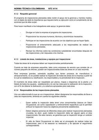 NORMA TÉCNICA COLOMBIANA                   NTC 4114

4.1.2   Respaldo gerencial

El programa de inspecciones planeadas debe recibir el apoyo de la gerencia y mandos medios,
con el objeto de darle la importancia que requiere tanto su ejecución como el cumplimiento de las
acciones que de ellas surjan.

Para hacer manifiesto a los trabajadores este apoyo, la gerencia debe:


        -      Divulgar en toda la empresa el programa de inspecciones.

        -      Proporcionar los recursos humanos, técnicos y económicos necesarios.

        -      Participar en las inspecciones de acuerdo con los objetivos que se hayan fijado.

        -      Proporcionar el entrenamiento adecuado a los responsables de realizar las
               inspecciones planeadas.

        -      Revisar los informes sobre las condiciones subestándar encontradas después de
               las inspecciones y dar respuesta a los mismos.


4.1.3   Listado de áreas, instalaciones y equipos por inspeccionar

Todas las áreas de la empresa deben ser inspeccionadas periódicamente.

Cuando se trate de empresas pequeñas, tales como empresas de servicio que constan de un
número pequeño de oficinas, pueden ser inspeccionadas todas las áreas en un solo recorrido.

Para empresas grandes, sobretodo aquéllas que tienen procesos de manufactura o
almacenamiento, no es posible realizar la inspección de todas las áreas de la empresa a partir de
la cual se establezca su clasificación, los responsables y la periodicidad de la inspección.

El inventario de áreas debe ser respaldado por planos, mapas o diagramas de la planta y el
listado de todos los equipos, estableciendo a la vez las rutas para la realización de la inspección,
con el fin de obtener la dedicación y la cobertura apropiadas para cada área.

4.1.4   Responsables de las inspecciones planeadas

Una vez seleccionado lo que se va a inspeccionar, deben designarse los responsables de llevar a
cabo las inspecciones, teniendo en cuenta los siguientes criterios:


        -      Quien realice la inspección debe tener unos conocimientos básicos en Salud
               Ocupacional, así como capacitación y entrenamiento específicos que le permitan
               enfocar la inspección hacia los objetivos previamente establecidos.

        -      Deben elegirse personas de diferentes áreas para realizar inspecciones planeadas
               cruzadas, es decir, quien realiza la inspección debe ser alguien ajeno al área
               inspeccionada. De esta manera, se garantiza que la inspección tenga un carácter
               imparcial.

        -      El Jefe de Salud Ocupacional no debe ser el encargado de realizar todas las
               inspecciones, pero sí de asesorar su realización y de ejecutar el seguimiento
               correspondiente.

                                                 5
 