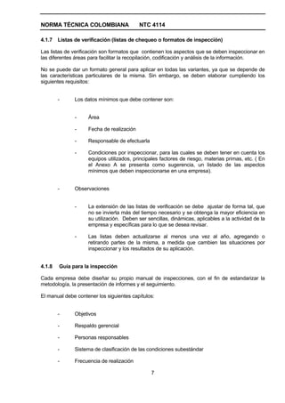 NORMA TÉCNICA COLOMBIANA                   NTC 4114

4.1.7   Listas de verificación (listas de chequeo o formatos de inspección)

Las listas de verificación son formatos que contienen los aspectos que se deben inspeccionar en
las diferentes áreas para facilitar la recopilación, codificación y análisis de la información.

No se puede dar un formato general para aplicar en todas las variantes, ya que se depende de
las características particulares de la misma. Sin embargo, se deben elaborar cumpliendo los
siguientes requisitos:


        -     Los datos mínimos que debe contener son:


              -     Área

              -     Fecha de realización

              -     Responsable de efectuarla

              -     Condiciones por inspeccionar, para las cuales se deben tener en cuenta los
                    equipos utilizados, principales factores de riesgo, materias primas, etc. ( En
                    el Anexo A se presenta como sugerencia, un listado de las aspectos
                    mínimos que deben inspeccionarse en una empresa).


        -     Observaciones


              -     La extensión de las listas de verificación se debe ajustar de forma tal, que
                    no se invierta más del tiempo necesario y se obtenga la mayor eficiencia en
                    su utilización. Deben ser sencillas, dinámicas, aplicables a la actividad de la
                    empresa y específicas para lo que se desea revisar.

              -     Las listas deben actualizarse al menos una vez al año, agregando o
                    retirando partes de la misma, a medida que cambien las situaciones por
                    inspeccionar y los resultados de su aplicación.


4.1.8   Guía para la inspección

Cada empresa debe diseñar su propio manual de inspecciones, con el fin de estandarizar la
metodología, la presentación de informes y el seguimiento.

El manual debe contener los siguientes capítulos:


        -     Objetivos

        -     Respaldo gerencial

        -     Personas responsables

        -     Sistema de clasificación de las condiciones subestándar

        -     Frecuencia de realización

                                                7
 