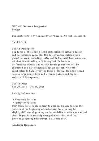 NTC/415 Network Integration
Project
Copyright ©2016 by University of Phoenix. All rights reserved.
SYLLABUS
Course Description
The focus of this course is the application of network design
and performance concepts. The design considerations for a
global network, including LANs and WANs with both wired and
wireless functionality, will be applied. End-to-end
performance criteria and service levels guarantees will be
examined as a part of network design project. Network
capabilities to handle varying types of traffic, from low speed
data to large image files and streaming video and digital
voice, will be explored.
Course Dates
Sep 20, 2016 - Oct 24, 2016
Faculty Information
• Academic Policies
• Instructor Policies
University policies are subject to change. Be sure to read the
policies at the beginning of each class. Policies may be
slightly different depending on the modality in which you attend
class. If you have recently changed modalities, read the
policies governing your current class modality.
Academic Resources
 