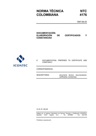 NORMA TÉCNICA                                                        NTC
COLOMBIANA                                                           4176

                                                                1997-06-25




DOCUMENTACIÓN.
ELABORACIÓN    DE                            CERTIFICADOS                     Y
CONSTANCIAS




E:       DOCUMENTATION. PREPERED TO CERTIFICATE AND
         CONSTANCY.



CORRESPONDENCIA:


DESCRIPTORES:                       documento técnico; documentación;
                                    certificados; constancias.




I.C.S: 01.140.30

Editada por el Instituto Colombiano de Normas Técnicas y Certificación (ICONTEC)
Apartado    14237      Bogotá,   D.C.   -  Tel.  6078888     -     Fax    2221435


Prohibida su reproducción
 