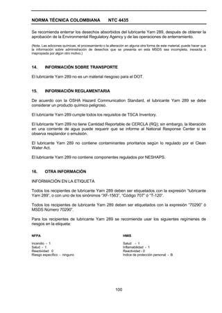NORMA TÉCNICA COLOMBIANA NTC 4435
100
Se recomienda enterrar los desechos absorbidos del lubricante Yarn 289, después de obtener la
aprobación de la Environmental Regulatory Agency y de las operaciones de enterramiento.
(Nota. Las adiciones químicas, el procesamiento o la alteración en alguna otra forma de este material, puede hacer que
la información sobre administración de desechos que se presenta en esta MSDS sea incompleta, inexacta o
inapropiada por algún otro motivo.)
14. INFORMACIÓN SOBRE TRANSPORTE
El lubricante Yarn 289 no es un material riesgoso para el DOT.
15. INFORMACIÓN REGLAMENTARIA
De acuerdo con la OSHA Hazard Communication Standard, el lubricante Yarn 289 se debe
considerar un producto químico peligroso.
El lubricante Yarn 289 cumple todos los requisitos de TSCA Inventory.
El lubricante Yarn 289 no tiene Cantidad Reportable de CERCLA (RQ); sin embargo, la liberación
en una corriente de agua puede requerir que se informe al National Response Center si se
observa resplandor o emulsión.
El lubricante Yarn 289 no contiene contaminantes prioritarios según lo regulado por el Clean
Water Act.
El lubricante Yarn 289 no contiene componentes regulados por NESHAPS.
16. OTRA INFORMACIÓN
INFORMACIÓN EN LA ETIQUETA
Todos los recipientes de lubricante Yarn 289 deben ser etiquetados con la expresión “lubricante
Yarn 289”, o con uno de los sinónimos “XF-1563”, “Código 707” ó “T-120”.
Todos los recipientes de lubricante Yarn 289 deben ser etiquetados con la expresión “70290” ó
MSDS Número 70290”.
Para los recipientes de lubricante Yarn 289 se recomienda usar los siguientes regímenes de
riesgos en la etiqueta:
NFPA
Incendio - 1
Salud - 1
Reactividad 0
Riesgo específico - ninguno
HMIS
Salud - 1
Inflamabilidad - 1
Reactividad - 0
Indice de protección personal - B
 