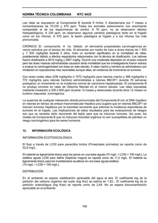 NORMA TÉCNICA COLOMBIANA NTC 4435
106
Las ratas se expusieron al Componente B durante 8 hr/día, 5 días/semana por 7 meses a
concentraciones de 70.230 y 470 ppm. Todos los animales sobrevivieron con crecimiento
comparable al de los especímenes de control. A 70 ppm, no se observaron efectos
histopatológicos. A 230 ppm, se observaron algunos cambios patológicos tanto en el hígado
como en los riñones. A 470 ppm, la lesión patológica al hígado y a los riñones fue más
pronunciada.
CRÓNICO: El componente A ha fallado en demostrar propiedades carcinogénicas en
varios estudios por el tiempo de vida. Al alimentar por medio de tubo a dosis diarias de 1 500
y 7 500 mg/kg/día durante 2 años, hubo un aumento significativo en la mortalidad de ratas,
posiblemente debido a efectos respiratorios relacionados con la técnica de dosificación. Los ratones
fueron dosificados a 5615 mg/kg y 2807 mg/kg. Ocurrió una moderada depresión en el peso corporal
pero las dosis masivas administradas causaron tanta mortalidad que los investigadores fueron reacios
a evaluar la carcinogenicidad con base en este estudio. A ratas macho y hembra se administraron por
inhalación en exposiciones más razonables aunque altas, sin evidencia de incremento en tumores.
Con dosis orales altas (536 mg/kg/día ó 1072 mg/kg/día para ratones macho y 386 mg/kg/día ó
772 mg/kg/día para ratones hembra) administradas a ratones B6C3F1 durante 78 semanas
produjeron un incremento en la incidencia normal de carcinoma hepatocelular. El componente B
no produjo tumores en ratas de Osborne Mendel en el mismo estudio. Las ratas expuestas
mediante inhalación a 300 ó 600 ppm durante 12 meses y observadas durante otros 12 meses no
tuvieron respuesta tumorigénica.
La ausencia de cualquier interacción directa pronunciada del Componente B con el DNA hepático
en ratones en tiempo de enlace macromolecular hepático pico sugiere que en ratones B6C3F1 se
inducen tumores hepáticos por la toxicidad recurrente que estimula la incidencia espontánea de
tumores en el hígado. Las implicaciones de estos resultados para las evaluaciones de riesgos
son que se necesita daño recurrente del tejido para que se induzcan tumores. Así pues, los
niveles de Componente B que no induzcan toxicidad orgánica no son susceptibles de plantear un
riesgo carcinogénico para los seres humanos.
12. INFORMACIÓN ECOLÓGICA
INFORMACIÓN ECOTOXICOLÓGICA
El flujo a través de LC50 para pececillos tontos (Pimephales promelas) se reporta como de
52,8 mg/L.
El material es ligeramente tóxico para los peces en una base aguda (10 mg/L < LC50 < 100 mg/L). La
estática aguda LC50 para dafnis (Daphnia magna) se reporta como de 11,2 mg/L. El material es
ligeramente tóxico para los invertebrados acuáticos en una base aguda estática
(10 mg/L < LC50 < 100 mg/L).
DISTRIBUCIÓN
En el ambiente se espera volatilización apreciable del agua al aire. El coeficiente log de la
partición del carbono orgánico del suelo (log Koc) se estima en 1,93... El coeficiente log de la
partición octanol/agua (log Kow) se reporta como de 2,49. No se espera bioconcentración
apreciable en el ambiente.
 