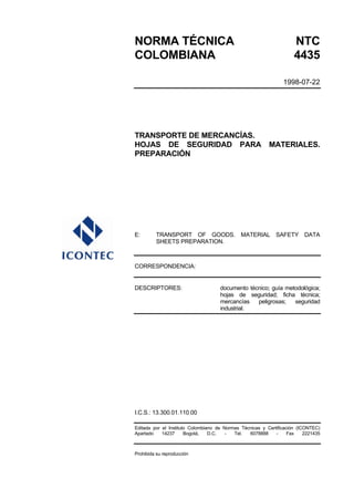 NORMA TÉCNICA NTC
COLOMBIANA 4435
1998-07-22
TRANSPORTE DE MERCANCÍAS.
HOJAS DE SEGURIDAD PARA MATERIALES.
PREPARACIÓN
E: TRANSPORT OF GOODS. MATERIAL SAFETY DATA
SHEETS PREPARATION.
CORRESPONDENCIA:
DESCRIPTORES: documento técnico; guía metodológica;
hojas de seguridad; ficha técnica;
mercancías peligrosas; seguridad
industrial.
I.C.S.: 13.300.01.110.00
Editada por el Instituto Colombiano de Normas Técnicas y Certificación (ICONTEC)
Apartado 14237 Bogotá, D.C. - Tel. 6078888 - Fax 2221435
Prohibida su reproducción
 