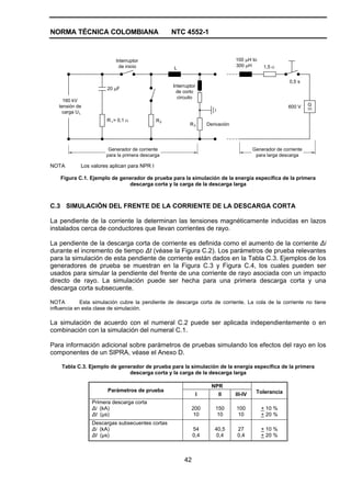 NORMA TÉCNICA COLOMBIANA NTC 4552-1
42
L
160 kV
tensión de
carga U
600 V G
L
20 μF
Interruptor
de inicio
R = 0,1 Ω1 R2
R3
1,5 Ω
100 μH to
300 μH
0,5 s
Interruptor
de corto
circuito
Derivación
Generador de corriente
para la primera descarga
Generador de corriente
para larga descarga
NOTA Los valores aplican para NPR I
Figura C.1. Ejemplo de generador de prueba para la simulación de la energía específica de la primera
descarga corta y la carga de la descarga larga
C.3 SIMULACIÓN DEL FRENTE DE LA CORRIENTE DE LA DESCARGA CORTA
La pendiente de la corriente la determinan las tensiones magnéticamente inducidas en lazos
instalados cerca de conductores que llevan corrientes de rayo.
La pendiente de la descarga corta de corriente es definida como el aumento de la corriente Δi
durante el incremento de tiempo Δt (véase la Figura C.2). Los parámetros de prueba relevantes
para la simulación de esta pendiente de corriente están dados en la Tabla C.3. Ejemplos de los
generadores de prueba se muestran en la Figura C.3 y Figura C.4, los cuales pueden ser
usados para simular la pendiente del frente de una corriente de rayo asociada con un impacto
directo de rayo. La simulación puede ser hecha para una primera descarga corta y una
descarga corta subsecuente.
NOTA Esta simulación cubre la pendiente de descarga corta de corriente. La cola de la corriente no tiene
influencia en esta clase de simulación.
La simulación de acuerdo con el numeral C.2 puede ser aplicada independientemente o en
combinación con la simulación del numeral C.1.
Para información adicional sobre parámetros de pruebas simulando los efectos del rayo en los
componentes de un SIPRA, véase el Anexo D.
Tabla C.3. Ejemplo de generador de prueba para la simulación de la energía específica de la primera
descarga corta y la carga de la descarga larga
NPR
Parámetros de prueba
I II III-IV Tolerancia
Primera descarga corta
Δi (kA)
Δt (µs)
200
10
150
10
100
10
+ 10 %
+ 20 %
Descargas subsecuentes cortas
Δi (kA)
Δt (µs)
54
0,4
40,5
0,4
27
0,4
+ 10 %
+ 20 %
 