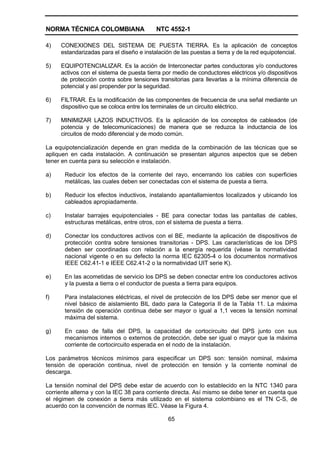 NORMA TÉCNICA COLOMBIANA NTC 4552-1
65
4) CONEXIONES DEL SISTEMA DE PUESTA TIERRA. Es la aplicación de conceptos
estandarizadas para el diseño e instalación de las puestas a tierra y de la red equipotencial.
5) EQUIPOTENCIALIZAR. Es la acción de Interconectar partes conductoras y/o conductores
activos con el sistema de puesta tierra por medio de conductores eléctricos y/o dispositivos
de protección contra sobre tensiones transitorias para llevarlas a la mínima diferencia de
potencial y así propender por la seguridad.
6) FILTRAR. Es la modificación de las componentes de frecuencia de una señal mediante un
dispositivo que se coloca entre los terminales de un circuito eléctrico.
7) MINIMIZAR LAZOS INDUCTIVOS. Es la aplicación de los conceptos de cableados (de
potencia y de telecomunicaciones) de manera que se reduzca la inductancia de los
circuitos de modo diferencial y de modo común.
La equipotencialización depende en gran medida de la combinación de las técnicas que se
apliquen en cada instalación. A continuación se presentan algunos aspectos que se deben
tener en cuenta para su selección e instalación.
a) Reducir los efectos de la corriente del rayo, encerrando los cables con superficies
metálicas, las cuales deben ser conectadas con el sistema de puesta a tierra.
b) Reducir los efectos inductivos, instalando apantallamientos localizados y ubicando los
cableados apropiadamente.
c) Instalar barrajes equipotenciales - BE para conectar todas las pantallas de cables,
estructuras metálicas, entre otros, con el sistema de puesta a tierra.
d) Conectar los conductores activos con el BE, mediante la aplicación de dispositivos de
protección contra sobre tensiones transitorias - DPS. Las características de los DPS
deben ser coordinadas con relación a la energía requerida (véase la normatividad
nacional vigente o en su defecto la norma IEC 62305-4 o los documentos normativos
IEEE C62.41-1 e IEEE C62.41-2 o la normatividad UIT serie K).
e) En las acometidas de servicio los DPS se deben conectar entre los conductores activos
y la puesta a tierra o el conductor de puesta a tierra para equipos.
f) Para instalaciones eléctricas, el nivel de protección de los DPS debe ser menor que el
nivel básico de aislamiento BIL dado para la Categoría II de la Tabla 11. La máxima
tensión de operación continua debe ser mayor o igual a 1,1 veces la tensión nominal
máxima del sistema.
g) En caso de falla del DPS, la capacidad de cortocircuito del DPS junto con sus
mecanismos internos o externos de protección, debe ser igual o mayor que la máxima
corriente de cortocircuito esperada en el nodo de la instalación.
Los parámetros técnicos mínimos para especificar un DPS son: tensión nominal, máxima
tensión de operación continua, nivel de protección en tensión y la corriente nominal de
descarga.
La tensión nominal del DPS debe estar de acuerdo con lo establecido en la NTC 1340 para
corriente alterna y con la IEC 38 para corriente directa. Así mismo se debe tener en cuenta que
el régimen de conexión a tierra más utilizado en el sistema colombiano es el TN C-S, de
acuerdo con la convención de normas IEC. Véase la Figura 4.
 