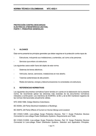 NORMA TÉCNICA COLOMBIANA NTC 4552-1
1 de 71
PROTECCIÓN CONTRA DESCARGAS
ELÉCTRICAS ATMOSFÉRICAS (RAYOS).
PARTE 1: PRINCIPIOS GENERALES
1. ALCANCE
Esta norma presenta los principios generales que deben seguirse en la protección contra rayos de:
- Estructuras, incluyendo sus instalaciones y contenidos, así como a las personas.
- Servicios que entran a la estructura
Los siguientes casos están fuera del objeto de esta norma:
- Sistemas de trenes eléctricos;
- Vehículos, barcos, aeronaves, instalaciones en mar abierto;
- Tuberías subterráneas de alta presión;
- Redes de tuberías, energía y telecomunicaciones no conectadas a la estructura.
2. REFERENCIAS NORMATIVAS
Los siguientes documentos normativos fueron tenidos en cuenta en la elaboración de la presente
norma. Se recomienda aplicar las ediciones más recientes de los documentos normativos
indicados a continuación. Los miembros de ICONTEC, la lEC y de la ISO mantienen registros de
las normas internacionales actualmente válidas.
NTC 2050:1998, Código Eléctrico Colombiano.
lEC 60364, (All Parts) Electrical Installations of Buildings.
lEC 60479, (All Parts) Effects of Current on Human Beings and Livestock
lEC 61643-1:2005, Low-voltage Surge Protective Devices. Part 1: Surge Protective Devices
Connected to Low-voltage Power Distribution Systems. Requirements and Tests.
lEC 61643-12:2002, Low-voltage Surge Protective Devices. Part 12: Surge Protective Devices
Connected to Low-voltage Power Distribution Systems. Selection and Application Principles.
 