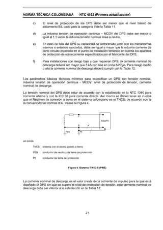 NORMA TÉCNICA COLOMBIANA NTC 4552 (Primera actualización)
21
c) El nivel de protección de los DPS debe ser menor que el nivel básico de
aislamiento BIL dado para la categoría II de la Tabla 11.
d) La máxima tensión de operación continua – MCOV del DPS debe ser mayor o
igual al 1,1 veces la máxima tensión nominal línea a neutro.
e) En caso de falla del DPS su capacidad de cortocircuito junto con los mecanismos
internos o externos asociados, debe ser igual o mayor que la máxima corriente de
corto circuito esperada en el punto de instalación teniendo en cuenta los aparatos
de protección de sobrecorriente especificados por el fabricante del DPS.
f) Para instalaciones con riesgo bajo y que requieran DPS, la corriente nominal de
descarga deberá ser mayor que 5 kA por fase en onda 8/20 µs. Para riesgo medio
o alto la corriente nominal de descarga deberá cumplir con la Tabla 12.
Los parámetros básicos técnicos mínimos para especificar un DPS son tensión nominal,
máxima tensión de operación continua - MCOV, nivel de protección de tensión, corriente
nominal de descarga.
La tensión nominal del DPS debe estar de acuerdo con lo establecido en la NTC 1340 para
corriente alterna y con la IEC 38 para corriente directa. Así mismo se deben tener en cuenta
que el Régimen de conexión a tierra en el sistema colombiano es el TNCS, de acuerdo con la
la convención las normas IEC. Véase la Figura 4.
EQUIPO
F
N
PEPEN
en donde
TNCS sistema con el neutro puesto a tierra
PEN conductor de neutro y de tierra de protección
PE conductor de tierra de protección
Figura 4. Sistema T-N-C-S (PME)
La corriente nominal de descarga es el valor cresta de la corriente de impulso para la que está
diseñado el DPS sin que se supere el nivel de protección de tensión, esta corriente nominal de
descarga debe ser inferior a lo establecido en la Tabla 12:
 