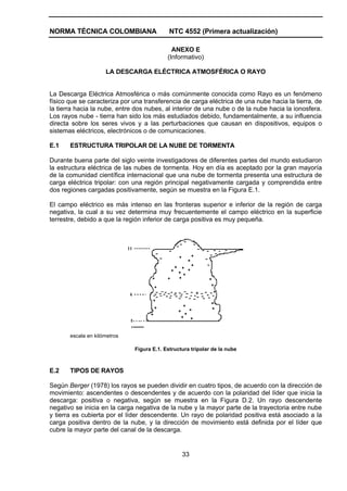 NORMA TÉCNICA COLOMBIANA NTC 4552 (Primera actualización)
33
ANEXO E
(Informativo)
LA DESCARGA ELÉCTRICA ATMOSFÉRICA O RAYO
La Descarga Eléctrica Atmosférica o más comúnmente conocida como Rayo es un fenómeno
físico que se caracteriza por una transferencia de carga eléctrica de una nube hacia la tierra, de
la tierra hacia la nube, entre dos nubes, al interior de una nube o de la nube hacia la ionosfera.
Los rayos nube - tierra han sido los más estudiados debido, fundamentalmente, a su influencia
directa sobre los seres vivos y a las perturbaciones que causan en dispositivos, equipos o
sistemas eléctricos, electrónicos o de comunicaciones.
E.1 ESTRUCTURA TRIPOLAR DE LA NUBE DE TORMENTA
Durante buena parte del siglo veinte investigadores de diferentes partes del mundo estudiaron
la estructura eléctrica de las nubes de tormenta. Hoy en día es aceptado por la gran mayoría
de la comunidad científica internacional que una nube de tormenta presenta una estructura de
carga eléctrica tripolar: con una región principal negativamente cargada y comprendida entre
dos regiones cargadas positivamente, según se muestra en la Figura E.1.
El campo eléctrico es más intenso en las fronteras superior e inferior de la región de carga
negativa, la cual a su vez determina muy frecuentemente el campo eléctrico en la superficie
terrestre, debido a que la región inferior de carga positiva es muy pequeña.
escala en kilómetros
Figura E.1. Estructura tripolar de la nube
E.2 TIPOS DE RAYOS
Según Berger (1978) los rayos se pueden dividir en cuatro tipos, de acuerdo con la dirección de
movimiento: ascendentes o descendentes y de acuerdo con la polaridad del líder que inicia la
descarga: positiva o negativa, según se muestra en la Figura D.2. Un rayo descendente
negativo se inicia en la carga negativa de la nube y la mayor parte de la trayectoria entre nube
y tierra es cubierta por el líder descendente. Un rayo de polaridad positiva está asociado a la
carga positiva dentro de la nube, y la dirección de movimiento está definida por el líder que
cubre la mayor parte del canal de la descarga.
 