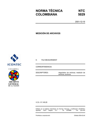 NORMA TÉCNICA NTC 
COLOMBIANA 5029 
2001-12-19 
MEDICIÓN DE ARCHIVOS 
E: FILE MEASUREMENT 
CORRESPONDENCIA: 
DESCRIPTORES: diagnóstico de archivos; medición de 
archivos; archivos. 
I.C.S.: 01.140.20 
Editada por el Instituto Colombiano de Normas Técnicas y Certificación (ICONTEC) 
Apartado 14237 Bogotá, D.C. - Tel. 6078888 - Fax 2221435 
Prohibida su reproducción Editada 2004-03-04 
 