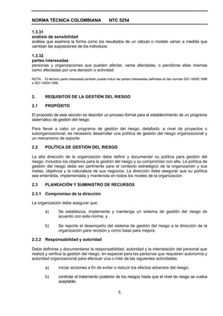 NORMA TÉCNICA COLOMBIANA                          NTC 5254

1.3.31
análisis de sensibilidad
análisis que examina la forma como los resultados de un cálculo o modelo varían a medida que
cambian las suposiciones de los individuos.

1.3.32
partes interesadas
personas y organizaciones que pueden afectar, verse afectadas, o percibirse ellas mismas
como afectadas por una decisión o actividad.

NOTA El término parte interesada también puede incluir las partes interesadas definidas en las normas ISO 14050:1998
e ISO 14004:1996.



2.      REQUISITOS DE LA GESTIÓN DEL RIESGO

2.1     PROPÓSITO

El propósito de esta sección es describir un proceso formal para el establecimiento de un programa
sistemático de gestión del riesgo.

Para llevar a cabo un programa de gestión del riesgo, detallado, a nivel de proyectos o
suborganizacional, es necesario desarrollar una política de gestión del riesgo organizacional y
un mecanismo de soporte.

2.2     POLÍTICA DE GESTIÓN DEL RIESGO

La alta dirección de la organización debe definir y documentar su política para gestión del
riesgo, incluidos los objetivos para la gestión del riesgo y su compromiso con ella. La política de
gestión del riesgo debe ser pertinente para el contexto estratégico de la organización y sus
metas, objetivos y la naturaleza de sus negocios. La dirección debe asegurar que su política
sea entendida, implementada y mantenida en todos los niveles de la organización.

2.3     PLANEACIÓN Y SUMINISTRO DE RECURSOS

2.3.1 Compromiso de la dirección

La organización debe asegurar que:

        a)       Se establezca, implemente y mantenga un sistema de gestión del riesgo de
                 acuerdo con esta norma, y

        b)       Se reporte el desempeño del sistema de gestión del riesgo a la dirección de la
                 organización para revisión y como base para mejora.

2.3.2 Responsabilidad y autoridad

Debe definirse y documentarse la responsabilidad, autoridad y la interrelación del personal que
realiza y verifica la gestión del riesgo, en especial para las personas que requieren autonomía y
autoridad organizacional para efectuar una o más de las siguientes actividades:

        a)       iniciar acciones a fin de evitar o reducir los efectos adversos del riesgo;

        b)       controlar el tratamiento posterior de los riesgos hasta que el nivel de riesgo se vuelva
                 aceptable;

                                                         5
 