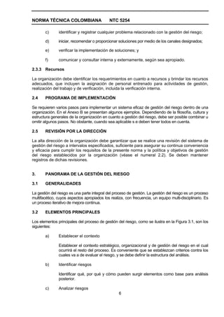 NORMA TÉCNICA COLOMBIANA                     NTC 5254

       c)      identificar y registrar cualquier problema relacionado con la gestión del riesgo;

       d)      iniciar, recomendar o proporcionar soluciones por medio de los canales designados;

       e)      verificar la implementación de soluciones; y

       f)      comunicar y consultar interna y externamente, según sea apropiado.

2.3.3 Recursos

La organización debe identificar los requerimientos en cuanto a recursos y brindar los recursos
adecuados, que incluyen la asignación de personal entrenado para actividades de gestión,
realización del trabajo y de verificación, incluida la verificación interna.

2.4    PROGRAMA DE IMPLEMENTACIÓN

Se requieren varios pasos para implementar un sistema eficaz de gestión del riesgo dentro de una
organización. En el Anexo B se presentan algunos ejemplos. Dependiendo de la filosofía, cultura y
estructura generales de la organización en cuanto a gestión del riesgo, debe ser posible combinar u
omitir algunos pasos. No obstante, cuando sea aplicable s e deben tener todos en cuenta.

2.5    REVISIÓN POR LA DIRECCIÓN

La alta dirección de la organización debe garantizar que se realice una revisión del sistema de
gestión del riesgo a intervalos especificados, suficiente para asegurar su continua conveniencia
y eficacia para cumplir los requisitos de la presente norma y la política y objetivos de gestión
del riesgo establecidos por la organización (véase el numeral 2.2). Se deben mantener
registros de dichas revisiones.


3.     PANORAMA DE LA GESTIÓN DEL RIESGO

3.1    GENERALIDADES

La gestión del riesgo es una parte integral del proceso de gestión. La gestión del riesgo es un proceso
multifacético, cuyos aspectos apropiados los realiza, con frecuencia, un equipo multi-disciplinario. Es
un proceso iterativo de mejora continua.

3.2    ELEMENTOS PRINCIPALES

Los elementos principales del proceso de gestión del riesgo, como se ilustra en la Figura 3.1, son los
siguientes:

       a)      Establecer el contexto

               Establecer el contexto estratégico, organizacional y de gestión del riesgo en el cual
               ocurrirá el resto del proceso. Es conveniente que se establezcan criterios contra los
               cuales va a de evaluar el riesgo, y se debe definir la estructura del análisis.

       b)      Identificar riesgos

               Identificar qué, por qué y cómo pueden surgir elementos como base para análisis
               posterior.

       c)      Analizar riesgos
                                                  6
 