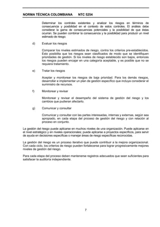 NORMA TÉCNICA COLOMBIANA                    NTC 5254

               Determinar los controles existentes y analizar los riesgos en términos de
               consecuencia y posibilidad en el contexto de estos controles. El análisis debe
               considerar la gama de consecuencias potenciales y la posibilidad de que éstas
               ocurran. Se pueden combinar la consecuencia y la posibilidad para producir un nivel
               estimado de riesgo.

       d)      Evaluar los riesgos

               Comparar los niveles estimados de riesgo, contra los criterios pre-establecidos.
               Esto posibilita que los riesgos sean clasificados de modo que se identifiquen
               prioridades de gestión. Si los niveles de riesgo establecido son bajos, entonces
               los riesgos pueden encajar en una categoría aceptable, y es posible que no se
               requiera tratamiento.

       e)      Tratar los riesgos

               Aceptar y monitorear los riesgos de baja prioridad. Para los demás riesgos,
               desarrollar e implementar un plan de gestión específico que incluya considerar el
               suministro de recursos.

       f)      Monitorear y revisar

               Monitorear y revisar el desempeño del sistema de gestión del riesgo y los
               cambios que pudieran afectarlo.

       g)      Comunicar y consultar

               Comunicar y consultar con las partes interesadas, internas y externas, según sea
               apropiado, en cada etapa del proceso de gestión del riesgo y con relación al
               proceso en conjunto.

La gestión del riesgo puede aplicarse en muchos niveles de una organización. Puede aplicarse en
el nivel estratégico y en niveles operacionales; puede aplicarse a proyectos específicos, para servir
de ayuda en decisiones específicas o manejar áreas de riesgo específicas reconocidas.

La gestión del riesgo es un proceso iterativo que puede contribuir a la mejora organizacional.
Con cada ciclo, los criterios de riesgo pueden fortalecerse para lograr progresivamente mejores
niveles de gestión del riesgo.

Para cada etapa del proceso deben mantenerse registros adecuados que sean suficientes para
satisfacer la auditoría independiente.




                                                 7
 