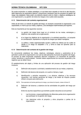 NORMA TÉCNICA COLOMBIANA                       NTC 5254

Se puede emprender un análisis estratégico, el cual debe tener respaldo al nivel de la alta dirección;
debe determinar los parámetros básicos y proporcionar orientación para los procesos de gestión del
riesgo más detallados. Debe existir una estrecha relación entre la misión u objetivos estratégicos de
una organización y su gestión de todos los riesgos a los cuales está expuesta.

4.1.3 Determinación del contexto organizacional

Antes de dar inicio a un estudio de gestión del riesgo, es necesario comprender la organización y sus
capacidades, lo mismo que sus metas y objetivos, y las estrategias implementadas para lograrlos.

Esto es importante por las siguientes razones:

       a)      La gestión del riesgo tiene lugar en el contexto de las metas, estrategias y
               objetivos más amplios de la organización;

       b)      el no lograr los objetivos de la organización o la actividad específica, o el proyecto
               en consideración, representa un conjunto de riesgos que deben manejarse;

       c)      La política y metas organizacionales ayudan a definir los criterios por los cuales se
               decide si un riesgo es aceptable o no, y forma la base de opciones para su
               tratamiento.

4.1.4 Determinación del contexto de la gestión del riesgo

Es conveniente establecer las metas, objetivos, estrategias, alcance y parámetros de la
actividad o parte de la organización a la cual se está aplicando el proceso de gestión del riesgo.
El proceso se debe emprender prestando atención cuidadosa a la necesidad de equilibrar
costos, beneficios y oportunidades. También deben especificarse los recursos requeridos y los
registros que se deben llevar.

El establecimiento del objeto y límites de una aplicación del proceso de gestión del riesgo
involucra:

       a)      Definición del proyecto o actividad y establecimiento de sus metas y objetivos;

       b)      Definición del alcance del proyecto, en cuanto a tiempo y lugar;

       c)      Identificación y estudios necesarios, y su alcance, objetivos y los recursos
               requeridos. Las fuentes genéricas de riesgo y las áreas de impacto pueden
               ofrecer una guía para este punto.

       NOTA    Para ejemplos de fuentes genéricas de riesgo y sus áreas de impacto, véase al Anexo D.

       d)      Definición del alcance y cobertura de las actividades de gestión del riesgo por
               realizar.

               Entre los asuntos específicos que también pueden discutirse se encuentran:

               i)      Las funciones y responsabilidades de diferentes partes de la organización
                       que participan en la gestión del riesgo;

               ii)     Las relaciones entre el proyecto y otros proyectos o partes de la
                       organización.


                                                     9
 
