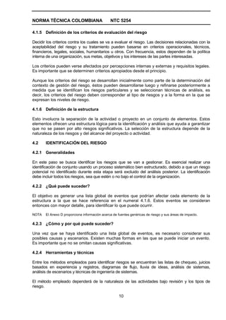 NORMA TÉCNICA COLOMBIANA                       NTC 5254

4.1.5 Definición de los criterios de evaluación del riesgo

Decidir los criterios contra los cuales se va a evaluar el riesgo. Las decisiones relacionadas con la
aceptabilidad del riesgo y su tratamiento pueden basarse en criterios operacionales, técnicos,
financieros, legales, sociales, humanitarios u otros. Con frecuencia, estos dependen de la política
interna de una organización, sus metas, objetivos y los intereses de las partes interesadas.

Los criterios pueden verse afectados por percepciones internas y externas y requisitos legales.
Es importante que se determinen criterios apropiados desde el principio.

Aunque los criterios del riesgo se desarrollan inicialmente como parte de la determinación del
contexto de gestión del riesgo, éstos pueden desarrollarse luego y refinarse posteriormente a
medida que se identifican los riesgos particulares y se seleccionan técnicas de análisis, es
decir, los criterios del riesgo deben corresponder al tipo de riesgos y a la forma en la que se
expresan los niveles de riesgo.

4.1.6 Definición de la estructura

Esto involucra la separación de la actividad o proyecto en un conjunto de elementos. Estos
elementos ofrecen una estructura lógica para la identificación y análisis que ayuda a garantizar
que no se pasen por alto riesgos significativos. La selección de la estructura depende de la
naturaleza de los riesgos y del alcance del proyecto o actividad.

4.2    IDENTIFICACIÓN DEL RIESGO

4.2.1 Generalidades

En este paso se busca identificar los riesgos que se van a gestionar. Es esencial realizar una
identificación de conjunto usando un proceso sistemático bien estructurado, debido a que un riesgo
potencial no identificado durante esta etapa será excluido del análisis posterior. La identificación
debe incluir todos los riesgos, sea que estén o no bajo el control de la organización.

4.2.2 ¿Qué puede suceder?

El objetivo es generar una lista global de eventos que podrían afectar cada elemento de la
estructura a la que se hace referencia en el numeral 4.1.6. Estos eventos se consideran
entonces con mayor detalle, para identificar lo que puede ocurrir.

NOTA   El Anexo D proporciona información acerca de fuentes genéricas de riesgo y sus áreas de impacto.

4.2.3 ¿Cómo y por qué puede suceder?

Una vez que se haya identificado una lista global de eventos, es necesario considerar sus
posibles causas y escenarios. Existen muchas formas en las que se puede iniciar un evento.
Es importante que no se omitan causas significativas.

4.2.4 Herramientas y técnicas

Entre los métodos empleados para identificar riesgos se encuentran las listas de chequeo, juicios
basados en experiencia y registros, diagramas de flujo, lluvia de ideas, análisis de sistemas,
análisis de escenarios y técnicas de ingeniería de sistemas.

El método empleado dependerá de la naturaleza de las actividades bajo revisión y los tipos de
riesgo.

                                                     10
 
