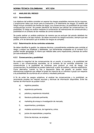 NORMA TÉCNICA COLOMBIANA                    NTC 5254

4.3    ANÁLISIS DEL RIESGO

4.3.1 Generalidades

Los objetivos del análisis consisten en separar los riesgos aceptables menores de los mayores,
y proporcionar datos que sirvan para la evaluación y el tratamiento de riesgos. El análisis del
riesgo incluye considerar las fuentes de riesgo, sus consecuencias y la posibilidad de que estas
consecuencias ocurran. Se pueden identificar los factores que afectan las consecuencias y la
posibilidad. El riesgo se analiza mediante la combinación de estimaciones de consecuencias y
posibilidad en el contexto de las medidas de control existentes.

Se puede realizar un análisis preliminar de manera que se excluyan del estudio detallado los
riesgos similares o de bajo impacto. Se deben enumerar los riesgos excluidos, siempre que sea
posible, a fin de demostrar que el análisis de riesgos es completo.

4.3.2 Determinación de los controles existentes

Se deben identificar la gestión, los sistemas técnicos y procedimientos existentes para controlar el
riesgo y evaluar sus fortalezas y debilidades. Las herramientas empleadas en el numeral 4.2.4
pueden resultar apropiadas, lo mismo que métodos tales como inspecciones y técnicas de control
por auto-evaluación ('CAE').

4.3.3 Consecuencias y posibilidad

Se evalúa la magnitud de las consecuencias de un evento, si ocurriera, y la posibilidad del
evento y sus consecuencias asociadas, en el contexto de los controles existentes. Las
consecuencias y la posibilidad se combinan para producir un nivel de riesgo. Las
consecuencias y la posibilidad se pueden determinar a partir de análisis y cálculos estadísticos.
Como alternativa, cuando no hay a disposición datos del pasado, se pueden hacer
estimaciones subjetivas que reflejen el grado de creencia de un individuo o grupo con respecto
a la probabilidad de ocurrencia de un evento o resultado particular.

A fin de evitar los sesgos subjetivos, al analizar las consecuencias y la posibilidad, se
recomienda emplear los mejores recursos y técnicas de información disponibles. Entre las
fuentes de información se pueden incluir:

       a)      registros pasados;

       b)      experiencia pertinente;

       c)      práctica y experiencia industrial;

       d)      literatura publicada pertinente;

       e)      marketing de ensayo e investigación de mercado;

       f)      experimentos y prototipos;

       g)      modelos económicos, de ingeniería y otros;

       h)      juicios de especialistas y expertos.

               Entre las técnicas, se emplean:


                                                    12
 