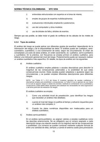 NORMA TÉCNICA COLOMBIANA                      NTC 5254

              i)      entrevistas estructuradas con expertos en el área de interés;

              ii)     empleo de grupos de expertos multidisciplinarios;

              iii)    evaluaciones individuales empleando cuestionarios;

              iv)     uso del computador y otros modelos;

              v)      uso de árboles de falla y árboles de eventos.

Siempre que sea posible, se debe incluir el grado de confianza de los cálculos de los niveles de
riesgo.

4.3.4 Tipos de análisis

El análisis del riesgo se puede aplicar con diferentes grados de exactitud, dependiendo de la
información del riesgo y de la disponibilidad de datos. El análisis puede ser cualitativo, semi-
cuantitativo, cuantitativo, o una combinación de estos, según las circunstancias. El orden de
complejidad y el costo de estos análisis, en orden ascendente, es: cualitativo, semi-cuantitativo
y cuantitativo. En la práctica, con frecuencia se emplea primero el análisis cualitativo, para
obtener una indicación general del nivel del riesgo. Posteriormente puede ser necesario realizar
un análisis cuantitativo más específico. En detalle, los tipos de análisis son los siguientes:

       a)     Análisis cualitativo

              El análisis cualitativo emplea palabras o escalas descriptivas para describir la
              magnitud de las consecuencias potenciales y la posibilidad de que estas
              consecuencias ocurran. Estas escalas pueden adaptarse o ajustarse según las
              circunstancias, y se pueden emplear diferentes descripciones para diferentes
              riesgos.

              NOTA Las Tablas E.1 y E.2 del Anexo E muestran ejemplos de escalas cualitativas o
              descriptivas simples para posibilidad y consecuencias. La Tabla E.3 es un ejemplo de una matriz
              en la cual se asignan riesgos a clases de prioridad, mediante la combinación de su posibilidad y
              consecuencia. Estas tablas deben ajustarse para satisfacer las necesidades de cada organización
              o del tema particular de evaluación de riesgos.

              El análisis cualitativo se emplea;

              i)      Como una actividad inicial de preselección, para identificar los riesgos
                      que necesitan un análisis más detallado;

              ii)     cuando el nivel del riesgo no justifica el tiempo y esfuerzo requeridos para
                      un análisis más completo; ó

              iii)    Cuando los datos numéricos disponibles son inadecuados para un
                      análisis cuantitativo.

       b)     Análisis semicuantitativo

              En el análisis semicuantitativo, se asignan valores a escalas cualitativas como
              las descritas anteriormente. No es obligatorio que el número asignado a cada
              descripción tenga una relación exacta con la magnitud real de las consecuencias
              o posibilidad. Los números se pueden combinar mediante cualquier fórmula de
              entre una variedad de ellas, siempre y cuando el sistema usado para priorización

                                                   13
 
