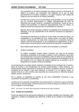 NORMA TÉCNICA COLOMBIANA                        NTC 5254

               sea compatible con el sistema escogido para asignar números y combinarlos. El
               objetivo es producir una priorización más detallada de la que se logra
               generalmente en el análisis cualitativo, y no sugerir cualquier valor realista del
               riesgo tal como se intenta en el análisis cuantitativo.

               Se debe tener cuidado con el uso del análisis semicuantitativo, ya que es posible
               que los números seleccionados no reflejen adecuadamente los tipos de
               relatividad que pueden conducir a resultados inconsistentes. Puede ser que el
               análisis semi-cuantitativo no diferencie adecuadamente entre los riesgos, en
               especial cuando las consecuencias o la posibilidad son extremas.

               Algunas veces resulta apropiado considerar la posibilidad como compuesta de dos
               elementos, a los que generalmente se les denomina frecuencia de exposición y
               probabilidad.

               Frecuencia de exposición es el grado en el que existe una fuente de riesgo, y la
               probabilidad es la posibilidad de que, cuando existe una fuente de riesgo,
               ocurran consecuencias. Se debe tener precaución en situaciones donde la
               relación entre los dos elementos no es completamente independiente, es decir,
               donde existe una fuerte relación entre frecuencia de exposición y probabilidad.

               Este método puede aplicarse en análisis semi-cuantitativo y cuantitativo.

       c)      Análisis cuantitativo

               El análisis cuantitativo emplea valores numéricos (en lugar de las escalas
               descriptivas empleadas en los análisis cualitativo y semi-cuantitativo), tanto para
               las consecuencias como para la posibilidad a partir de datos de una variedad de
               fuentes (tales como aquellos a los que se hace referencia en los literales (a) a (h)
               del numeral 4.3.3). La calidad del análisis depende de la exactitud y de la
               integridad de los valores numéricos empleados.

Las consecuencias se pueden estimar mediante el modelado de los resultados de un evento o
grupo de eventos, o por extrapolación de estudios experimentales o datos históricos. Las
consecuencias pueden expresarse en términos de criterios monetarios, técnicos, humanos o
cualquiera de los criterios a que hace referencia el numeral 4.1.5. En algunos casos, se
requiere más de un valor numérico para especificar las consecuencias en diferentes tiempos,
lugares, grupos o situaciones.

Por lo general, la posibilidad se expresa ya sea como probabilidad, frecuencia o una
combinación de exposición y probabilidad.

La forma como se expresan la posibilidad y las consecuencias, y la formas en que se combinan
para brindar un nivel de riesgo, variará de acuerdo con el tipo de riesgo y el contexto en el cual
se va a emplear el nivel del riesgo.

NOTA   En el Anexo F se ofrecen algunos ejemplos de expresiones de riesgo cuantitativo.

4.3.5 Análisis de sensibilidad

Puesto que algunas de las estimaciones realizadas en el análisis cuantitativo son imprecisas, debe
realizarse un análisis de sensibilidad para determinar el efecto de los cambios en las hipótesis y
datos.


                                                     14
 
