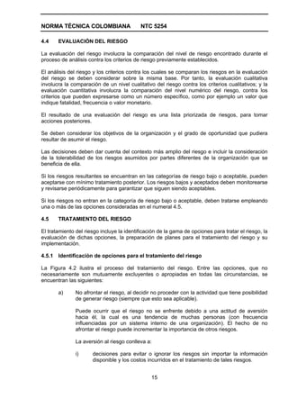 NORMA TÉCNICA COLOMBIANA                   NTC 5254

4.4    EVALUACIÓN DEL RIESGO

La evaluación del riesgo involucra la comparación del nivel de riesgo encontrado durante el
proceso de análisis contra los criterios de riesgo previamente establecidos.

El análisis del riesgo y los criterios contra los cuales se comparan los riesgos en la evaluación
del riesgo se deben considerar sobre la misma base. Por tanto, la evaluación cualitativa
involucra la comparación de un nivel cualitativo del riesgo contra los criterios cualitativos; y la
evaluación cuantitativa involucra la comparación del nivel numérico del riesgo, contra los
criterios que pueden expresarse como un número específico, como por ejemplo un valor que
indique fatalidad, frecuencia o valor monetario.

El resultado de una evaluación del riesgo es una lista priorizada de riesgos, para tomar
acciones posteriores.

Se deben considerar los objetivos de la organización y el grado de oportunidad que pudiera
resultar de asumir el riesgo.

Las decisiones deben dar cuenta del contexto más amplio del riesgo e incluir la consideración
de la tolerabilidad de los riesgos asumidos por partes diferentes de la organización que se
beneficia de ella.

Si los riesgos resultantes se encuentran en las categorías de riesgo bajo o aceptable, pueden
aceptarse con mínimo tratamiento posterior. Los riesgos bajos y aceptados deben monitorearse
y revisarse periódicamente para garantizar que siguen siendo aceptables.

Si los riesgos no entran en la categoría de riesgo bajo o aceptable, deben tratarse empleando
una o más de las opciones consideradas en el numeral 4.5.

4.5    TRATAMIENTO DEL RIESGO

El tratamiento del riesgo incluye la identificación de la gama de opciones para tratar el riesgo, la
evaluación de dichas opciones, la preparación de planes para el tratamiento del riesgo y su
implementación.

4.5.1 Identificación de opciones para el tratamiento del riesgo

La Figura 4.2 ilustra el proceso del tratamiento del riesgo. Entre las opciones, que no
necesariamente son mutuamente excluyentes o apropiadas en todas las circunstancias, se
encuentran las siguientes:

       a)      No afrontar el riesgo, al decidir no proceder con la actividad que tiene posibilidad
               de generar riesgo (siempre que esto sea aplicable).

               Puede ocurrir que el riesgo no se enfrente debido a una actitud de aversión
               hacia él, la cual es una tendencia de muchas personas (con frecuencia
               influenciadas por un sistema interno de una organización). El hecho de no
               afrontar el riesgo puede incrementar la importancia de otros riesgos.

               La aversión al riesgo conlleva a:

               i)     decisiones para evitar o ignorar los riesgos sin importar la información
                      disponible y los costos incurridos en el tratamiento de tales riesgos.


                                                15
 