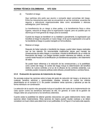 NORMA TÉCNICA COLOMBIANA                       NTC 5254

        d)      Transferir el riesgo

                Aquí participa otra parte que asume o comparte algún porcentaje del riesgo.
                Entre los mecanismos para esto se encuentran el uso de contratos, acuerdos de
                seguros y estructuras organizacionales tales como sociedades o alianzas
                estratégicas (Joint Ventures).

                La transferencia de un riesgo a otras partes, o la transferencia física a otros
                lugares, reducirá el riesgo para la organización original, pero es posible que no
                disminuya el nivel general de riesgo para la sociedad.

                Cuando los riesgos se transfieren en su totalidad o parcialmente, la organización que
                transfiere el riesgo ha adquirido un nuevo riesgo: el de que la organización a la cual le
                ha transferido el riesgo no pueda manejarlo en forma efectiva.

        e)      Retener el riesgo

                Después de haber reducido o transferido los riesgos, puede haber riesgos residuales
                que se han retenido. Es recomendable implementar planes para manejar las
                consecuencias de estos riesgos, si ocurrieran, incluida la identificación de un medio de
                financiación del riesgo. Los riesgos también pueden retenerse por defecto, es decir,
                cuando existe fracaso en la identificación y/o transferencia apropiada u otro tratamiento
                de estos.

                Se puede hacer referencia a la reducción de las consecuencias y a la posibilidad,
                como control del riesgo. El control del riesgo incluye la determinación del beneficio
                relativo de nuevos controles a la luz de la eficacia de los controles existentes. Los
                controles pueden incorporar políticas sobre eficacia, procedimientos o cambios físicos.

4.5.2 Evaluación de opciones de tratamiento de riesgo

Se aconseja evaluar las opciones sobre la base del grado de reducción del riesgo y el alcance de
cualquier beneficio adicional u oportunidades creadas, tomando en cuenta los criterios
desarrollados en el numeral 4.1.5. Se pueden considerar varias opciones y aplicarse ya sea de
forma individual o en combinación.

La selección de la opción más apropiada incluye el equilibrio del costo de la implementación de
cada opción contra los beneficios derivados de ella. En general, el costo de la gestión de
riesgos debe ser proporcional a los beneficios obtenidos.

Cuando exista la posibilidad de obtener grandes reducciones con gasto relativamente menor, tales
opciones deben implementarse. Otras opciones de mejora pueden resultar costosas y se deben
considerar con buen criterio para determinar si son justificables. En la Figura 4.3 se ilustra este aspecto.




                                                    17
 
