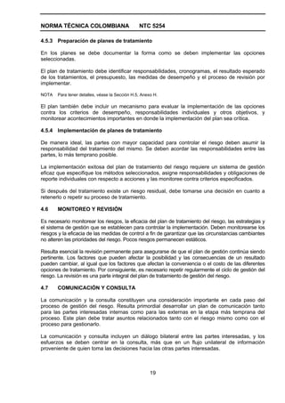 NORMA TÉCNICA COLOMBIANA                        NTC 5254

4.5.3 Preparación de planes de tratamiento

En los planes se debe documentar la forma como se deben implementar las opciones
seleccionadas.

El plan de tratamiento debe identificar responsabilidades, cronogramas, el resultado esperado
de los tratamientos, el presupuesto, las medidas de desempeño y el proceso de revisión por
implementar.

NOTA   Para tener detalles, véase la Sección H.5, Anexo H.

El plan también debe incluir un mecanismo para evaluar la implementación de las opciones
contra los criterios de desempeño, responsabilidades individuales y otros objetivos, y
monitorear acontecimientos importantes en donde la implementación del plan sea crítica.

4.5.4 Implementación de planes de tratamiento

De manera ideal, las partes con mayor capacidad para controlar el riesgo deben asumir la
responsabilidad del tratamiento del mismo. Se deben acordar las responsabilidades entre las
partes, lo más temprano posible.

La implementación exitosa del plan de tratamiento del riesgo requiere un sistema de gestión
eficaz que especifique los métodos seleccionados, asigne responsabilidades y obligaciones de
reporte individuales con respecto a acciones y las monitoree contra criterios especificados.

Si después del tratamiento existe un riesgo residual, debe tomarse una decisión en cuanto a
retenerlo o repetir su proceso de tratamiento.

4.6    MONITOREO Y REVISIÓN

Es necesario monitorear los riesgos, la eficacia del plan de tratamiento del riesgo, las estrategias y
el sistema de gestión que se establecen para controlar la implementación. Deben monitorearse los
riesgos y la eficacia de las medidas de control a fin de garantizar que las circunstancias cambiantes
no alteren las prioridades del riesgo. Pocos riesgos permanecen estáticos.

Resulta esencial la revisión permanente para asegurarse de que el plan de gestión continúa siendo
pertinente. Los factores que pueden afectar la posibilidad y las consecuencias de un resultado
pueden cambiar, al igual que los factores que afectan la conveniencia o el costo de las diferentes
opciones de tratamiento. Por consiguiente, es necesario repetir regularmente el ciclo de gestión del
riesgo. La revisión es una parte integral del plan de tratamiento de gestión del riesgo.

4.7    COMUNICACIÓN Y CONSULTA

La comunicación y la consulta constituyen una consideración importante en cada paso del
proceso de gestión del riesgo. Resulta primordial desarrollar un plan de comunicación tanto
para las partes interesadas internas como para las externas en la etapa más temprana del
proceso. Este plan debe tratar asuntos relacionados tanto con el riesgo mismo como con el
proceso para gestionarlo.

La comunicación y consulta incluyen un diálogo bilateral entre las partes interesadas, y los
esfuerzos se deben centrar en la consulta, más que en un flujo unilateral de información
proveniente de quien toma las decisiones hacia las otras partes interesadas.



                                                      19
 