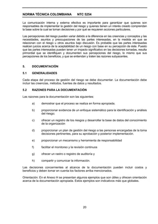 NORMA TÉCNICA COLOMBIANA                    NTC 5254

La comunicación interna y externa efectiva es importante para garantizar que quienes son
responsables de implementar la gestión del riesgo y quienes tienen un interés creado comprendan
la base sobre la cual se toman decisiones y por qué se requieren acciones particulares.

Las percepciones del riesgo pueden variar debido a la diferencia en las creencias y conceptos y las
necesidades, asuntos y preocupaciones de las partes interesadas, en la medida en que se
relacionan con el riesgo u otros asuntos bajo discusión. Es probable que las partes interesadas
realicen juicios acerca de la aceptabilidad de un riesgo con base en su percepción de éste. Puesto
que las partes interesadas pueden tener un impacto significativo en las decisiones tomadas, resulta
primordial que se identifiquen y documenten sus percepciones del riesgo, lo mismo que sus
percepciones de los beneficios, y que se entiendan y traten las razones subyacentes.


5.     DOCUMENTACIÓN

5.1    GENERALIDADES

Cada etapa del proceso de gestión del riesgo se debe documentar. La documentación debe
incluir las creencias, métodos, fuentes de datos y resultados.

5.2    RAZONES PARA LA DOCUMENTACIÓN

Las razones para la documentación son las siguientes:

       a)      demostrar que el proceso se realiza en forma apropiada;

       b)      proporcionar evidencia de un enfoque sistemático para la identificación y análisis
               del riesgo;

       c)      ofrecer un registro de los riesgos y desarrollar la base de datos del conocimiento
               de la organización

       d)      proporcionar un plan de gestión del riesgo a las personas encargadas de la toma
               decisiones pertinentes, para su aprobación y posterior implementación.

       e)      proporcionar un mecanismo y herramienta de responsabilidad

       f)      facilitar el monitoreo y la revisión continuos

       g)      ofrecer un rastro o registro de auditoría y

       h)      compartir y comunicar la información.

Las decisiones concernientes al alcance de la documentación pueden incluir costos y
beneficios y deben tomar en cuenta los factores arriba mencionados.

Orientación: En el Anexo H se presentan algunos ejemplos que son útiles y ofrecen orientación
acerca de la documentación apropiada. Estos ejemplos son indicativos más que globales.




                                                 20
 