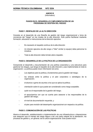 NORMA TÉCNICA COLOMBIANA                  NTC 5254

                                           ANEXO B
                                         (Informativo)


                PASOS EN EL DESARROLLO E IMPLEMENTACIÓN DE UN
                       PROGRAMA DE GESTIÓN DEL RIESGO



       PASO 1. RESPALDO DE LA ALTA DIRECCIÓN

Consiste en el desarrollo de una filosofía de gestión del riesgo organizacional y toma de
conciencia del "riesgo" en los niveles de la alta dirección. Esto podría facilitarse mediante
formación, educación e instrucciones de la dirección ejecutiva.


       -      Es necesario el respaldo continuo de la alta dirección

       -      Un director ejecutivo de alto rango o "líder" similar (o equipo) debe patrocinar la
              iniciativa.

       -      Toda la alta dirección debe brindar pleno respaldo.


       PASO 2. DESARROLLO DE LA POLÍTICA DE LA ORGANIZACIÓN

Comprende el desarrollo y documentación de una política corporativa y una estructura para
gestionar los riesgos, que tenga el respaldo de la alta dirección y sea implementada en toda la
organización. La política puede incluir información tal como:

       -      Los objetivos para la política y fundamentos para la gestión del riesgo;

       -      los enlaces entre la política y el plan corporativo o estratégico de la
              organización;

       -      el alcance o gama de asuntos a los que se aplica la política;

       -      orientación sobre lo que puede ser considerado como riesgo aceptable;

       -      quién es el responsable de la gestión del riesgo;

       -      el apoyo/pericia con que se cuenta para asesorar a los responsables de la
              gestión del riesgo;

       -      el nivel de documentación requerida, y

       -      el plan para revisión del desempeño organizacional con respecto a la política.


       PASO 3. COMUNICACIÓN DE LAS POLÍTICAS

Abarca el desarrollo, establecimiento e implementación de una infraestructura o disposiciones
que aseguren que el manejo del riesgo llegue a ser una parte integral de la planeación, los
procesos de gestión y, en general, de la cultura organizacional. Esto puede incluir:

                                              23
 