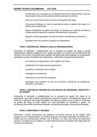 NORMA TÉCNICA COLOMBIANA                     NTC 5254

       -       Conformación de un equipo que contenga personal de la alta dirección, que sea
               responsable de las comunicaciones internas acerca de la política.

       -       Promover la toma de conciencia acerca de la gestión del riesgo.

       -       Comunicación/diálogo en toda la organización sobre la gestión del riesgo y la
               política de la organización.

       -       Adquirir habilidades en gestión del riesgo, por ejemplo por medio de consultores
               y desarrollando experiencia mediante entrenamiento y educación.

       -       Asegurar niveles apropiados de reconocimiento, recompensas y sanciones, y

       -       Establecimiento de procesos de gestión de desempeño.


       PASO 4. GESTIÓN DEL RIESGO A ESCALA ORGANIZACIONAL

Comprende el desarrollo y establecimiento de un programa de gestión del riesgo a escala
organizacional, mediante la aplicación de un sistema de gestión, de acuerdo con los lineamientos del
numeral 2 de la norma. El proceso para la gestión del riesgo debe estar integrado con la planeación
estratégica y procesos de gestión de la organización, y debe tener la siguiente documentación:

       -       el contexto de la organización y de la gestión del riesgo;

       -       identificación de riesgos para la organización;

       -       el análisis y evaluación de los riesgos;

       -       estrategias de tratamiento;

       -       mecanismos de revisión del programa;

       -       estrategias que fomenten la toma de conciencia, adquisición de experiencia,
               formación y educación.


       PASO 5. GESTIÓN DE RIESGOS EN LOS NIVELES DE PROGRAMA, PROYECTO Y
       DE EQUIPO

Comprende el desarrollo y establecimiento de un programa de gestión del riesgo en la
organización, para cada subárea organizacional, programa, proyecto o actividades de equipo, por
medio de la aplicación del proceso de gestión del riesgo de acuerdo con el numeral 4. El proceso
de gestión del riesgo se debe integrar con otras actividades de planeación y gestión. Es
conveniente documentar los procesos seguidos, las decisiones tomadas y las acciones planeadas.


       PASO 6. MONITOREO Y REVISIÓN

Desarrollar y aplicar mecanismos que aseguren la revisión continua de los riesgos. Esto
asegurará que la implementación y la política de gestión del riesgo mantengan su pertinencia, a
medida que las circunstancias cambian con el tiempo y se hace vital revisar las decisiones
previas. Los riesgos no son estáticos. La efectividad del proceso de gestión del riesgo debe ser
revisada y monitoreada.

                                                24
 