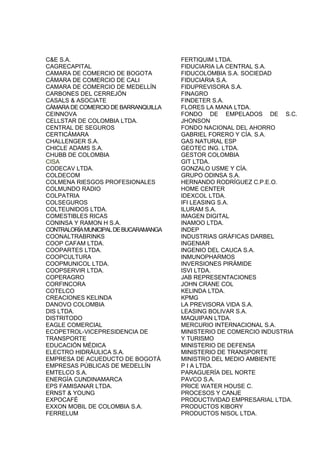 C&E S.A.                               FERTIQUIM LTDA.
CAGRECAPITAL                           FIDUCIARIA LA CENTRAL S.A.
CAMARA DE COMERCIO DE BOGOTA           FIDUCOLOMBIA S.A. SOCIEDAD
CÁMARA DE COMERCIO DE CALI             FIDUCIARIA S.A.
CAMARA DE COMERCIO DE MEDELLÍN         FIDUPREVISORA S.A.
CARBONES DEL CERREJÓN                  FINAGRO
CASALS & ASOCIATE                      FINDETER S.A.
CÁMARA DE COMERCIO DE BARRANQUILLA     FLORES LA MANA LTDA.
CEINNOVA                               FONDO DE EMPELADOS DE S.C.
CELLSTAR DE COLOMBIA LTDA.             JHONSON
CENTRAL DE SEGUROS                     FONDO NACIONAL DEL AHORRO
CERTICÁMARA                            GABRIEL FORERO Y CÍA. S.A.
CHALLENGER S.A.                        GAS NATURAL ESP
CHICLE ADAMS S.A.                      GEOTEC ING. LTDA.
CHUBB DE COLOMBIA                      GESTOR COLOMBIA
CISA                                   GIT LTDA.
CODECAV LTDA.                          GONZALO USME Y CÍA.
COLDECOM                               GRUPO ODINSA S.A.
COLMENA RIESGOS PROFESIONALES          HERNANDO RODRÍGUEZ C.P.E.O.
COLMUNDO RADIO                         HOME CENTER
COLPATRIA                              IDEXCOL LTDA.
COLSEGUROS                             IFI LEASING S.A.
COLTEUNIDOS LTDA.                      ILURAM S.A.
COMESTIBLES RICAS                      IMAGEN DIGITAL
CONINSA Y RAMON H S.A.                 INAMOO LTDA.
CONTRALORÍA MUNICIPAL DE BUCARAMANGA   INDEP
COONALTRABRINKS                        INDUSTRIAS GRÁFICAS DARBEL
COOP CAFAM LTDA.                       INGENIAR
COOPARTES LTDA.                        INGENIO DEL CAUCA S.A.
COOPCULTURA                            INMUNOPHARMOS
COOPMUNICOL LTDA.                      INVERSIONES PIRÁMIDE
COOPSERVIR LTDA.                       ISVI LTDA.
COPERAGRO                              JAB REPRESENTACIONES
CORFINCORA                             JOHN CRANE COL
COTELCO                                KELINDA LTDA.
CREACIONES KELINDA                     KPMG
DANOVO COLOMBIA                        LA PREVISORA VIDA S.A.
DIS LTDA.                              LEASING BOLIVAR S.A.
DISTRITODO                             MAQUIPAN LTDA.
EAGLE COMERCIAL                        MERCURIO INTERNACIONAL S.A.
ECOPETROL-VICEPRESIDENCIA DE           MINISTERIO DE COMERCIO INDUSTRIA
TRANSPORTE                             Y TURISMO
EDUCACIÓN MÉDICA                       MINISTERIO DE DEFENSA
ELECTRO HIDRÁULICA S.A.                MINISTERIO DE TRANSPORTE
EMPRESA DE ACUEDUCTO DE BOGOTÁ         MINISTRO DEL MEDIO AMBIENTE
EMPRESAS PÚBLICAS DE MEDELLÍN          P I A LTDA.
EMTELCO S.A.                           PARAGUERÍA DEL NORTE
ENERGÍA CUNDINAMARCA                   PAVCO S.A.
EPS FAMISANAR LTDA.                    PRICE WATER HOUSE C.
ERNST & YOUNG                          PROCESOS Y CANJE
EXPOCAFÉ                               PRODUCTIVIDAD EMPRESARIAL LTDA.
EXXON MOBIL DE COLOMBIA S.A.           PRODUCTOS KIBORY
FERRELUM                               PRODUCTOS NISOL LTDA.
 