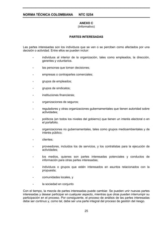 NORMA TÉCNICA COLOMBIANA                   NTC 5254

                                             ANEXO C
                                           (Informativo)


                                   PARTES INTERESADAS


Las partes interesadas son los individuos que se ven o se perciben como afectados por una
decisión o actividad. Entre ellos se pueden incluir:

       -      individuos al interior de la organización, tales como empleados, la dirección,
              gerentes y voluntarios.

       -      las personas que toman decisiones;

       -      empresas o contrapartes comerciales;

       -      grupos de empleados;

       -      grupos de sindicatos;

       -      instituciones financieras;

       -      organizaciones de seguros;

       -      reguladores y otras organizaciones gubernamentales que tienen autoridad sobre
              actividades;

       -      políticos (en todos los niveles del gobierno) que tienen un interés electoral o en
              el portafolio.

       -      organizaciones no gubernamentales, tales como grupos medioambientales y de
              interés público;

       -      clientes;

       -      proveedores, incluidos los de servicios, y los contratistas para la ejecución de
              actividades;

       -      los medios, quienes son partes interesadas potenciales y conductos de
              información para otras partes interesadas;

       -      individuos o grupos que estén interesados en asuntos relacionados con la
              propuesta;

       -      comunidades locales, y

       -      la sociedad en conjunto

Con el tiempo, la mezcla de partes interesadas puede cambiar. Se pueden unir nuevas partes
interesadas y desear participar en cualquier aspecto, mientras que otras pueden interrumpir su
participación en el proceso. Por consiguiente, el proceso de análisis de las partes interesadas
debe ser continuo y, como tal, debe ser una parte integral del proceso de gestión del riesgo.


                                                25
 
