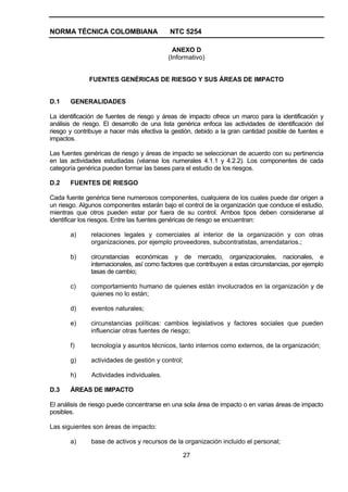 NORMA TÉCNICA COLOMBIANA                    NTC 5254

                                             ANEXO D
                                           (Informativo)


              FUENTES GENÉRICAS DE RIESGO Y SUS ÁREAS DE IMPACTO


D.1    GENERALIDADES

La identificación de fuentes de riesgo y áreas de impacto ofrece un marco para la identificación y
análisis de riesgo. El desarrollo de una lista genérica enfoca las actividades de identificación del
riesgo y contribuye a hacer más efectiva la gestión, debido a la gran cantidad posible de fuentes e
impactos.

Las fuentes genéricas de riesgo y áreas de impacto se seleccionan de acuerdo con su pertinencia
en las actividades estudiadas (véanse los numerales 4.1.1 y 4.2.2). Los componentes de cada
categoría genérica pueden formar las bases para el estudio de los riesgos.

D.2    FUENTES DE RIESGO

Cada fuente genérica tiene numerosos componentes, cualquiera de los cuales puede dar origen a
un riesgo. Algunos componentes estarán bajo el control de la organización que conduce el estudio,
mientras que otros pueden estar por fuera de su control. Ambos tipos deben considerarse al
identificar los riesgos. Entre las fuentes genéricas de riesgo se encuentran:

       a)      relaciones legales y comerciales al interior de la organización y con otras
               organizaciones, por ejemplo proveedores, subcontratistas, arrendatarios.;

       b)      circunstancias económicas y de mercado, organizacionales, nacionales, e
               internacionales, así como factores que contribuyen a estas circunstancias, por ejemplo
               tasas de cambio;

       c)      comportamiento humano de quienes están involucrados en la organización y de
               quienes no lo están;

       d)      eventos naturales;

       e)      circunstancias políticas: cambios legislativos y factores sociales que pueden
               influenciar otras fuentes de riesgo;

       f)      tecnología y asuntos técnicos, tanto internos como externos, de la organización;

       g)      actividades de gestión y control;

       h)      Actividades individuales.

D.3    ÁREAS DE IMPACTO

El análisis de riesgo puede concentrarse en una sola área de impacto o en varias áreas de impacto
posibles.

Las siguientes son áreas de impacto:

       a)      base de activos y recursos de la organización incluido el personal;

                                                27
 
