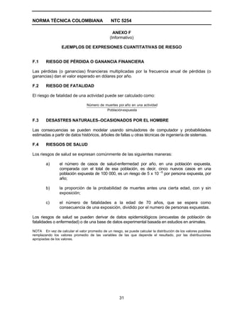 NORMA TÉCNICA COLOMBIANA                         NTC 5254

                                                  ANEXO F
                                                (Informativo)

                  EJEMPLOS DE EXPRESIONES CUANTITATIVAS DE RIESGO


F.1     RIESGO DE PÉRDIDA O GANANCIA FINANCIERA

Las pérdidas (o ganancias) financieras multiplicadas por la frecuencia anual de pérdidas (o
ganancias) dan el valor esperado en dólares por año.

F.2     RIESGO DE FATALIDAD

El riesgo de fatalidad de una actividad puede ser calculado como:

                                  Número de muertes por año en una actividad
                                             Población expuesta


F.3     DESASTRES NATURALES–OCASIONADOS POR EL HOMBRE

Las consecuencias se pueden modelar usando simuladores de computador y probabilidades
estimadas a partir de datos históricos, árboles de fallas u otras técnicas de ingeniería de sistemas.

F.4     RIESGOS DE SALUD

Los riesgos de salud se expresan comúnmente de las siguientes maneras:

        a)       el número de casos de salud-enfermedad por año, en una población expuesta,
                 comparada con el total de esa población, es decir, cinco nuevos casos en una
                 población expuesta de 100 000, es un riesgo de 5 x 10 –5 por persona expuesta, por
                 año;

        b)       la proporción de la probabilidad de muertes antes una cierta edad, con y sin
                 exposición;

        c)       el número de fatalidades a la edad de 70 años, que se espera como
                 consecuencia de una exposición, dividido por el numero de personas expuestas.

Los riesgos de salud se pueden derivar de datos epidemiológicos (encuestas de población de
fatalidades o enfermedad) o de una base de datos experimental basada en estudios en animales.

NOTA En vez de calcular el valor promedio de un riesgo, se puede calcular la distribución de los valores posibles
remplazando los valores promedio de las variables de las que depende el resultado, por las distribuciones
apropiadas de los valores.




                                                       31
 