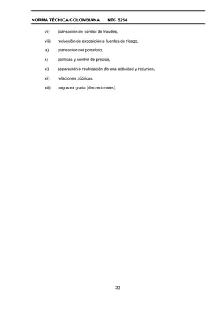 NORMA TÉCNICA COLOMBIANA                 NTC 5254

    vii)    planeación de control de fraudes,

    viii)   reducción de exposición a fuentes de riesgo,

    ix)     planeación del portafolio,

    x)      políticas y control de precios,

    xi)     separación o reubicación de una actividad y recursos,

    xii)    relaciones públicas,

    xiii)   pagos ex gratia (discrecionales).




                                              33
 
