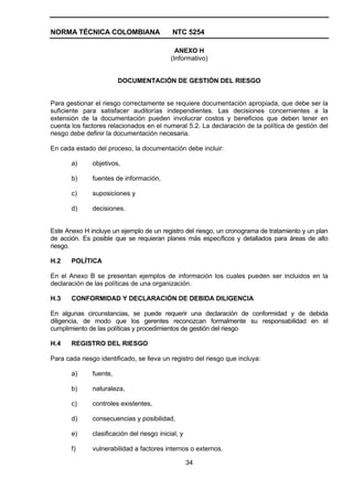 NORMA TÉCNICA COLOMBIANA                     NTC 5254

                                               ANEXO H
                                             (Informativo)


                         DOCUMENTACIÓN DE GESTIÓN DEL RIESGO


Para gestionar el riesgo correctamente se requiere documentación apropiada, que debe ser la
suficiente para satisfacer auditorías independientes. Las decisiones concernientes a la
extensión de la documentación pueden involucrar costos y beneficios que deben tener en
cuenta los factores relacionados en el numeral 5.2. La declaración de la política de gestión del
riesgo debe definir la documentación necesaria.

En cada estado del proceso, la documentación debe incluir:

       a)      objetivos,

       b)      fuentes de información,

       c)      suposiciones y

       d)      decisiones.


Este Anexo H incluye un ejemplo de un registro del riesgo, un cronograma de tratamiento y un plan
de acción. Es posible que se requieran planes más específicos y detallados para áreas de alto
riesgo.

H.2    POLÍTICA

En el Anexo B se presentan ejemplos de información los cuales pueden ser incluidos en la
declaración de las políticas de una organización.

H.3    CONFORMIDAD Y DECLARACIÓN DE DEBIDA DILIGENCIA

En algunas circunstancias, se puede requerir una declaración de conformidad y de debida
diligencia, de modo que los gerentes reconozcan formalmente su responsabilidad en el
cumplimiento de las políticas y procedimientos de gestión del riesgo

H.4    REGISTRO DEL RIESGO

Para cada riesgo identificado, se lleva un registro del riesgo que incluya:

       a)      fuente,

       b)      naturaleza,

       c)      controles existentes,

       d)      consecuencias y posibilidad,

       e)      clasificación del riesgo inicial, y

       f)      vulnerabilidad a factores internos o externos.

                                                     34
 