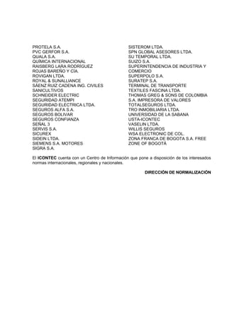 PROTELA S.A.                                   SISTEROM LTDA.
PVC GERFOR S.A.                                SPN GLOBAL ASESORES LTDA.
QUALA S.A.                                     SU TEMPORAL LTDA.
QUÍMICA INTERNACIONAL                          SUIZO S.A.
RAISBERG LARA RODRÍGUEZ                        SUPERINTENDENCIA DE INDUSTRIA Y
ROJAS BAREÑO Y CÍA.                            COMERCIO
ROVIGAN LTDA.                                  SUPERPOLO S.A.
ROYAL & SUNALLIANCE                            SURATEP S.A.
SÁENZ RUIZ CADENA ING. CIVILES                 TERMINAL DE TRANSPORTE
SANICULTIVOS                                   TEXTILES FASCINA LTDA.
SCHNEIDER ELECTRIC                             THOMAS GREG & SONS DE COLOMBIA
SEGURIDAD ATEMPI                               S.A. IMPRESORA DE VALORES
SEGURIDAD ELECTRICA LTDA.                      TOTALSEGUROS LTDA.
SEGUROS ALFA S.A.                              TRO INMOBILIARIA LTDA.
SEGUROS BOLIVAR                                UNIVERSIDAD DE LA SABANA
SEGUROS CONFIANZA                              USTA-ICONTEC
SEÑAL 3                                        VASELIN LTDA.
SERVIS S.A.                                    WILLIS SEGUROS
SICUREX                                        WSA ELECTRONIC DE COL.
SIDEIN LTDA.                                   ZONA FRANCA DE BOGOTA S.A. FREE
SIEMENS S.A. MOTORES                           ZONE OF BOGOTÁ
SIGRA S.A.

El ICONTEC cuenta con un Centro de Información que pone a disposición de los interesados
normas internacionales, regionales y nacionales.

                                                       DIRECCIÓN DE NORMALIZACIÓN
 