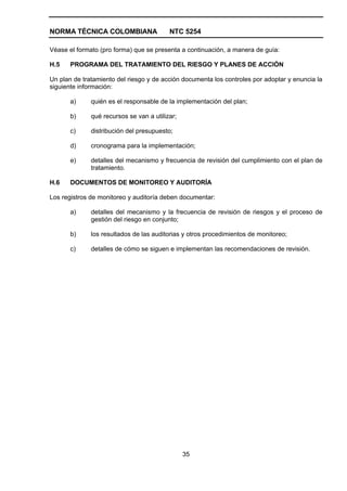 NORMA TÉCNICA COLOMBIANA                  NTC 5254

Véase el formato (pro forma) que se presenta a continuación, a manera de guía:

H.5    PROGRAMA DEL TRATAMIENTO DEL RIESGO Y PLANES DE ACCIÓN

Un plan de tratamiento del riesgo y de acción documenta los controles por adoptar y enuncia la
siguiente información:

       a)     quién es el responsable de la implementación del plan;

       b)     qué recursos se van a utilizar;

       c)     distribución del presupuesto;

       d)     cronograma para la implementación;

       e)     detalles del mecanismo y frecuencia de revisión del cumplimiento con el plan de
              tratamiento.

H.6    DOCUMENTOS DE MONITOREO Y AUDITORÍA

Los registros de monitoreo y auditoría deben documentar:

       a)     detalles del mecanismo y la frecuencia de revisión de riesgos y el proceso de
              gestión del riesgo en conjunto;

       b)     los resultados de las auditorias y otros procedimientos de monitoreo;

       c)     detalles de cómo se siguen e implementan las recomendaciones de revisión.




                                                35
 
