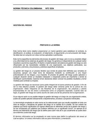 NORMA TÉCNICA COLOMBIANA                     NTC 5254




GESTIÓN DEL RIESGO




                                     PREFACIO A LA NORMA


Esta norma tiene como objetivo proporcionar un marco genérico para establecer el contexto, la
identificación, el análisis, la evaluación, el tratamiento, el seguimiento y la comunicación del riesgo.
Se debe leer en conjunto con otras normas aplicables o pertinentes.

Esta norma especifica los elementos del proceso de gestión del riesgo, pero no es su propósito obligar
a la uniformidad de los sistemas de gestión del riesgo. Es genérica e independiente de cualquier sector
industrial o económico específico. El diseño e implementación del sistema de gestión del riesgo se verá
influenciado por las necesidades variables de una organización, sus objetivos particulares, sus
productos y servicios y los procesos y prácticas específicas empleadas.

La gestión del riesgo es un proceso iterativo que consta de pasos bien definidos que, tomados en
secuencia, apoyan una mejor toma de decisiones mediante su contribución a una mayor
profundización en los riesgos y sus impactos. El proceso de gestión del riesgo puede aplicarse a
cualquier situación donde un resultado indeseado o inesperado podría ser importante o donde se
identifiquen oportunidades. Quienes toman decisiones deben conocer los posibles resultados y tomar
medidas para controlar su impacto.

La gestión del riesgo se reconoce como parte integral de la buena práctica de gestión. A fin de
ser lo más efectiva posible, la gestión del riesgo debe volverse parte de la cultura de una
organización. Debe integrarse en las filosofías de la organización, las prácticas y planes
empresariales en vez de verse o practicarse como un programa separado. Cuando esto se
logra, la gestión del riesgo se vuelve asunto de cada una de las personas de la organización.

Si por alguna razón no es posible integrar la gestión del riesgo a lo largo de una organización entera,
puede ser posible aplicarla exitosamente a departamentos, procesos o proyectos individuales.

La terminología empleada en esta norma se ha seleccionado para que resulte aceptable en toda una
serie de riesgos y disciplinas de gestión del riesgo en la medida de lo posible. Se han evitado las
palabras que tienen significados con ligeras diferencias en diferentes ramas de la gestión del riesgo y
se han remplazado por palabras que pudieran definirse con un significado común. Un ejemplo es el
término de tratamiento del riesgo que se define para cubrir más de lo que usualmente se quiere decir
con el término control del riesgo.

El término informativo se ha empleado en esta norma para definir la aplicación del anexo al
cual se aplica. Un anexo informativo sólo es para información y orientación.
 