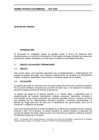 NORMA TÉCNICA COLOMBIANA                    NTC 5254




GESTIÓN DEL RIESGO




       INTRODUCCIÓN

El documento es modificado porque en párrafos donde la norma de referencia tiene
recomendaciones, el comité de normalización 32 de gestión de riesgo consideró que estos eran
requisitos de carácter mandatario, por está razón se cambio el verbo debería por debe.


1.     OBJETO, APLICACIÓN Y DEFINICIONES

1.1    OBJETO

Esta norma ofrece unos requisitos generales para el establecimiento e implementación del
proceso de gestión del riesgo, que involucra la determinación del contexto y la identificación,
análisis, evaluación, tratamiento, comunicación y monitoreo regular de los riesgos.

1.2    APLICACIÓN

La gestión del riesgo se reconoce como una parte integral de las buenas prácticas de gestión.
Es un proceso iterativo compuesto por una serie de pasos que, si se ejecutan en secuencia,
permiten la mejora continua en la toma de decisiones.

La gestión del riesgo es el término aplicado a un método lógico y sistemático para el
establecimiento del contexto, identificación, análisis, evaluación, tratamiento, monitoreo y
comunicación de los riesgos asociados con cualquier actividad, función o proceso, de forma
que posibilite que las organizaciones minimicen pérdidas y maximicen oportunidades. La
gestión del riesgo tiene que ver tanto con la identificación de oportunidades como con la
prevención o mitigación de pérdidas.

Esta norma puede aplicarse en todas las etapas de la vida de una actividad, función, proyecto,
producto o bien. Por lo general, el máximo beneficio se obtiene mediante la aplicación del
proceso de gestión del riesgo desde el inicio. Con frecuencia se realizan numerosos estudios
en diferentes etapas de un proyecto.

NOTA La presente norma puede aplicarse a una gama muy amplia de actividades u operaciones de cualquier
empresa pública, privada o comunitaria, o grupo. En el Anexo A se presentan ejemplos.




                                                  1
 