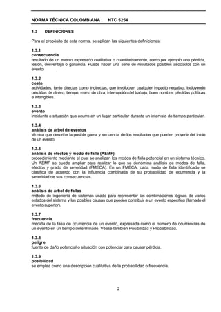 NORMA TÉCNICA COLOMBIANA                   NTC 5254

1.3    DEFINICIONES

Para el propósito de esta norma, se aplican las siguientes definiciones:

1.3.1
consecuencia
resultado de un evento expresado cualitativa o cuantitativamente, como por ejemplo una pérdida,
lesión, desventaja o ganancia. Puede haber una serie de resultados posibles asociados con un
evento.

1.3.2
costo
actividades, tanto directas como indirectas, que involucran cualquier impacto negativo, incluyendo
pérdidas de dinero, tiempo, mano de obra, interrupción del trabajo, buen nombre, pérdidas políticas
e intangibles.

1.3.3
evento
incidente o situación que ocurre en un lugar particular durante un intervalo de tiempo particular.

1.3.4
análisis de árbol de eventos
técnica que describe la posible gama y secuencia de los resultados que pueden provenir del inicio
de un evento.

1.3.5
análisis de efectos y modo de falla (AEMF)
procedimiento mediante el cual se analizan los modos de falla potencial en un sistema técnico.
Un AEMF se puede ampliar para realizar lo que se denomina análisis de modos de falla,
efectos y grado de severidad (FMECA). En un FMECA, cada modo de falla identificado se
clasifica de acuerdo con la influencia combinada de su probabilidad de ocurrencia y la
severidad de sus consecuencias.

1.3.6
análisis de árbol de fallas
método de ingeniería de sistemas usado para representar las combinaciones lógicas de varios
estados del sistema y las posibles causas que pueden contribuir a un evento específico (llamado el
evento superior).

1.3.7
frecuencia
medida de la tasa de ocurrencia de un evento, expresada como el número de ocurrencias de
un evento en un tiempo determinado. Véase también Posibilidad y Probabilidad.

1.3.8
peligro
fuente de daño potencial o situación con potencial para causar pérdida.

1.3.9
posibilidad
se emplea como una descripción cualitativa de la probabilidad o frecuencia.




                                                2
 