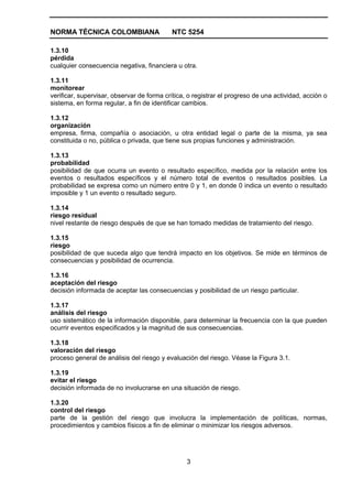 NORMA TÉCNICA COLOMBIANA                   NTC 5254

1.3.10
pérdida
cualquier consecuencia negativa, financiera u otra.

1.3.11
monitorear
verificar, supervisar, observar de forma crítica, o registrar el progreso de una actividad, acción o
sistema, en forma regular, a fin de identificar cambios.

1.3.12
organización
empresa, firma, compañía o asociación, u otra entidad legal o parte de la misma, ya sea
constituida o no, pública o privada, que tiene sus propias funciones y administración.

1.3.13
probabilidad
posibilidad de que ocurra un evento o resultado específico, medida por la relación entre los
eventos o resultados específicos y el número total de eventos o resultados posibles. La
probabilidad se expresa como un número entre 0 y 1, en donde 0 indica un evento o resultado
imposible y 1 un evento o resultado seguro.

1.3.14
riesgo residual
nivel restante de riesgo después de que se han tomado medidas de tratamiento del riesgo.

1.3.15
riesgo
posibilidad de que suceda algo que tendrá impacto en los objetivos. Se mide en términos de
consecuencias y posibilidad de ocurrencia.

1.3.16
aceptación del riesgo
decisión informada de aceptar las consecuencias y posibilidad de un riesgo particular.

1.3.17
análisis del riesgo
uso sistemático de la información disponible, para determinar la frecuencia con la que pueden
ocurrir eventos especificados y la magnitud de sus consecuencias.

1.3.18
valoración del riesgo
proceso general de análisis del riesgo y evaluación del riesgo. Véase la Figura 3.1.

1.3.19
evitar el riesgo
decisión informada de no involucrarse en una situación de riesgo.

1.3.20
control del riesgo
parte de la gestión del riesgo que involucra la implementación de políticas, normas,
procedimientos y cambios físicos a fin de eliminar o minimizar los riesgos adversos.




                                                 3
 