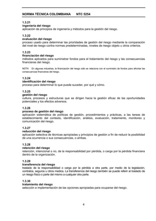 NORMA TÉCNICA COLOMBIANA                           NTC 5254

1.3.21
ingeniería del riesgo
aplicación de principios de ingeniería y métodos para la gestión del riesgo.

1.3.22
evaluación del riesgo
proceso usado para determinar las prioridades de gestión del riesgo mediante la comparación
del nivel de riesgo contra normas predeterminadas, niveles de riesgo objeto u otros criterios.

1.3.23
financiación del riesgo
métodos aplicados para suministrar fondos para el tratamiento del riesgo y las consecuencias
financieras del riesgo.

NOTA En algunas industrias, la financiación del riesgo sólo se relaciona con el suministro de fondos para afrontar las
consecuencias financieras del riesgo.

1.3.24
identificación del riesgo
proceso para determinar lo que puede suceder, por qué y cómo.

1.3.25
gestión del riesgo
cultura, procesos y estructuras que se dirigen hacia la gestión eficaz de las oportunidades
potenciales y los efectos adversos.

1.3.26
proceso de gestión del riesgo
aplicación sistemática de políticas de gestión, procedimientos y prácticas, a las tareas de
establecimiento del contexto, identificación, análisis, evaluación, tratamiento, monitoreo y
comunicación del riesgo.

1.3.27
reducción del riesgo
aplicación selectiva de técnicas apropiadas y principios de gestión a fin de reducir la posibilidad
de una ocurrencia o sus consecuencias, o ambas.

1.3.28
retención del riesgo
retención, intencional o no, de la responsabilidad por pérdida, o carga por la pérdida financiera
dentro de la organización.

1.3.29
transferencia del riesgo
traslado de la responsabilidad o carga por la pérdida a otra parte, por medio de la legislación,
contratos, seguros u otros medios. La transferencia del riesgo también se puede referir al traslado de
un riesgo físico o parte del mismo a cualquier otra parte.

1.3.30
tratamiento del riesgo
selección e implementación de las opciones apropiadas para ocuparse del riesgo.




                                                          4
 