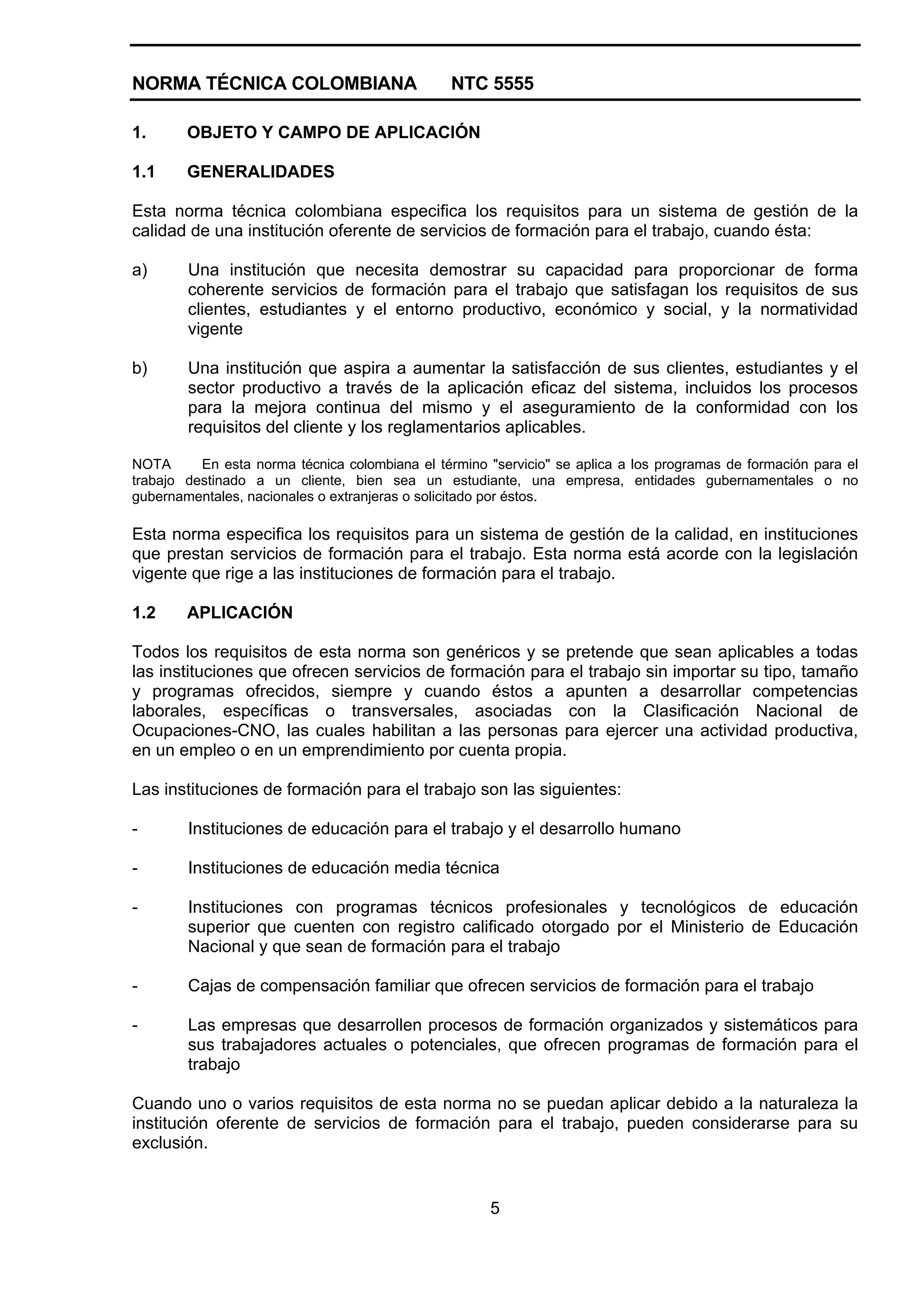 NORMA TÉCNICA COLOMBIANA NTC 5555
5
1. OBJETO Y CAMPO DE APLICACIÓN
1.1 GENERALIDADES
Esta norma técnica colombiana especifica los requisitos para un sistema de gestión de la
calidad de una institución oferente de servicios de formación para el trabajo, cuando ésta:
a) Una institución que necesita demostrar su capacidad para proporcionar de forma
coherente servicios de formación para el trabajo que satisfagan los requisitos de sus
clientes, estudiantes y el entorno productivo, económico y social, y la normatividad
vigente
b) Una institución que aspira a aumentar la satisfacción de sus clientes, estudiantes y el
sector productivo a través de la aplicación eficaz del sistema, incluidos los procesos
para la mejora continua del mismo y el aseguramiento de la conformidad con los
requisitos del cliente y los reglamentarios aplicables.
NOTA En esta norma técnica colombiana el término "servicio" se aplica a los programas de formación para el
trabajo destinado a un cliente, bien sea un estudiante, una empresa, entidades gubernamentales o no
gubernamentales, nacionales o extranjeras o solicitado por éstos.
Esta norma especifica los requisitos para un sistema de gestión de la calidad, en instituciones
que prestan servicios de formación para el trabajo. Esta norma está acorde con la legislación
vigente que rige a las instituciones de formación para el trabajo.
1.2 APLICACIÓN
Todos los requisitos de esta norma son genéricos y se pretende que sean aplicables a todas
las instituciones que ofrecen servicios de formación para el trabajo sin importar su tipo, tamaño
y programas ofrecidos, siempre y cuando éstos a apunten a desarrollar competencias
laborales, específicas o transversales, asociadas con la Clasificación Nacional de
Ocupaciones-CNO, las cuales habilitan a las personas para ejercer una actividad productiva,
en un empleo o en un emprendimiento por cuenta propia.
Las instituciones de formación para el trabajo son las siguientes:
- Instituciones de educación para el trabajo y el desarrollo humano
- Instituciones de educación media técnica
- Instituciones con programas técnicos profesionales y tecnológicos de educación
superior que cuenten con registro calificado otorgado por el Ministerio de Educación
Nacional y que sean de formación para el trabajo
- Cajas de compensación familiar que ofrecen servicios de formación para el trabajo
- Las empresas que desarrollen procesos de formación organizados y sistemáticos para
sus trabajadores actuales o potenciales, que ofrecen programas de formación para el
trabajo
Cuando uno o varios requisitos de esta norma no se puedan aplicar debido a la naturaleza la
institución oferente de servicios de formación para el trabajo, pueden considerarse para su
exclusión.
 