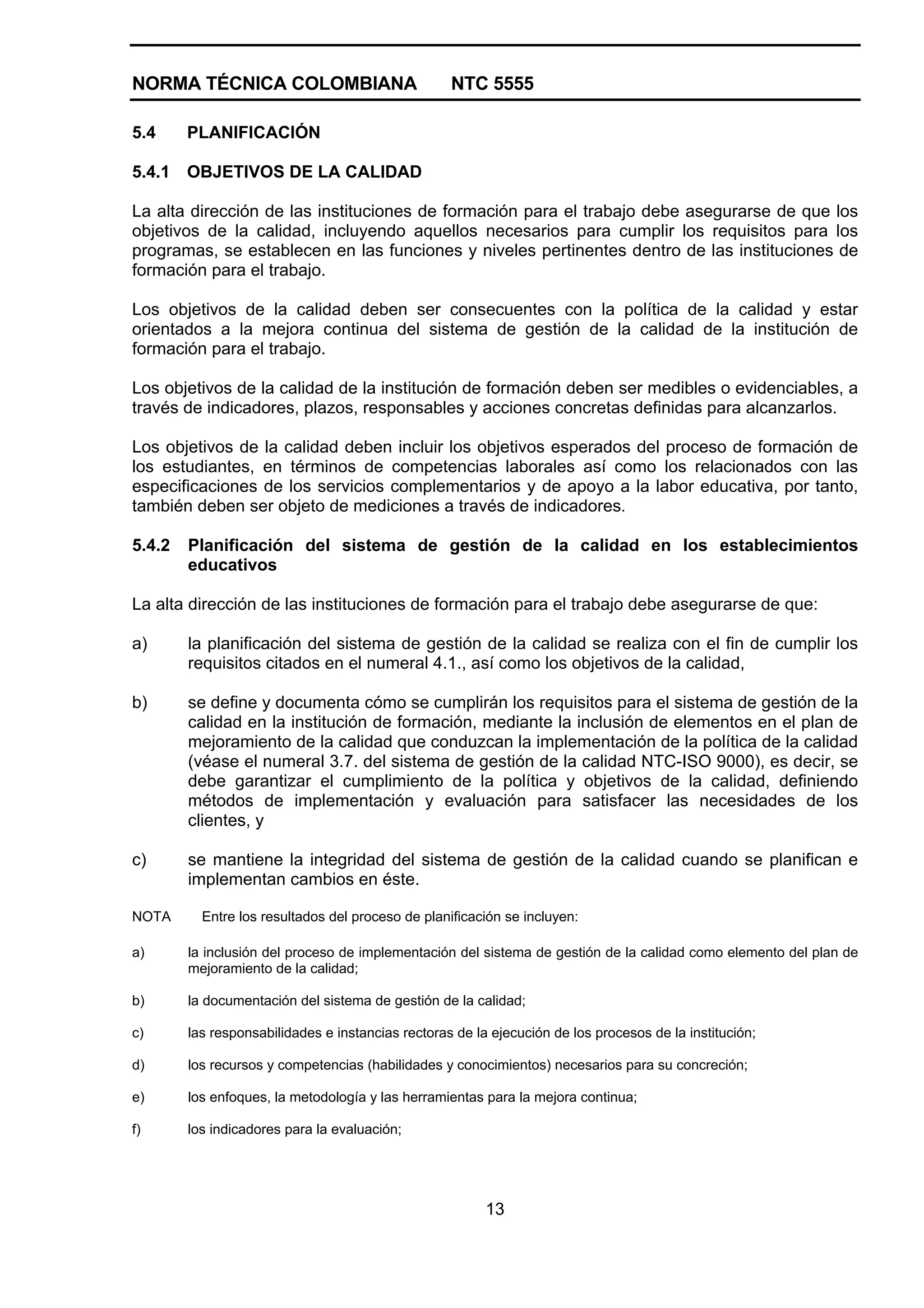 NORMA TÉCNICA COLOMBIANA NTC 5555
13
5.4 PLANIFICACIÓN
5.4.1 OBJETIVOS DE LA CALIDAD
La alta dirección de las instituciones de formación para el trabajo debe asegurarse de que los
objetivos de la calidad, incluyendo aquellos necesarios para cumplir los requisitos para los
programas, se establecen en las funciones y niveles pertinentes dentro de las instituciones de
formación para el trabajo.
Los objetivos de la calidad deben ser consecuentes con la política de la calidad y estar
orientados a la mejora continua del sistema de gestión de la calidad de la institución de
formación para el trabajo.
Los objetivos de la calidad de la institución de formación deben ser medibles o evidenciables, a
través de indicadores, plazos, responsables y acciones concretas definidas para alcanzarlos.
Los objetivos de la calidad deben incluir los objetivos esperados del proceso de formación de
los estudiantes, en términos de competencias laborales así como los relacionados con las
especificaciones de los servicios complementarios y de apoyo a la labor educativa, por tanto,
también deben ser objeto de mediciones a través de indicadores.
5.4.2 Planificación del sistema de gestión de la calidad en los establecimientos
educativos
La alta dirección de las instituciones de formación para el trabajo debe asegurarse de que:
a) la planificación del sistema de gestión de la calidad se realiza con el fin de cumplir los
requisitos citados en el numeral 4.1., así como los objetivos de la calidad,
b) se define y documenta cómo se cumplirán los requisitos para el sistema de gestión de la
calidad en la institución de formación, mediante la inclusión de elementos en el plan de
mejoramiento de la calidad que conduzcan la implementación de la política de la calidad
(véase el numeral 3.7. del sistema de gestión de la calidad NTC-ISO 9000), es decir, se
debe garantizar el cumplimiento de la política y objetivos de la calidad, definiendo
métodos de implementación y evaluación para satisfacer las necesidades de los
clientes, y
c) se mantiene la integridad del sistema de gestión de la calidad cuando se planifican e
implementan cambios en éste.
NOTA Entre los resultados del proceso de planificación se incluyen:
a) la inclusión del proceso de implementación del sistema de gestión de la calidad como elemento del plan de
mejoramiento de la calidad;
b) la documentación del sistema de gestión de la calidad;
c) las responsabilidades e instancias rectoras de la ejecución de los procesos de la institución;
d) los recursos y competencias (habilidades y conocimientos) necesarios para su concreción;
e) los enfoques, la metodología y las herramientas para la mejora continua;
f) los indicadores para la evaluación;
 