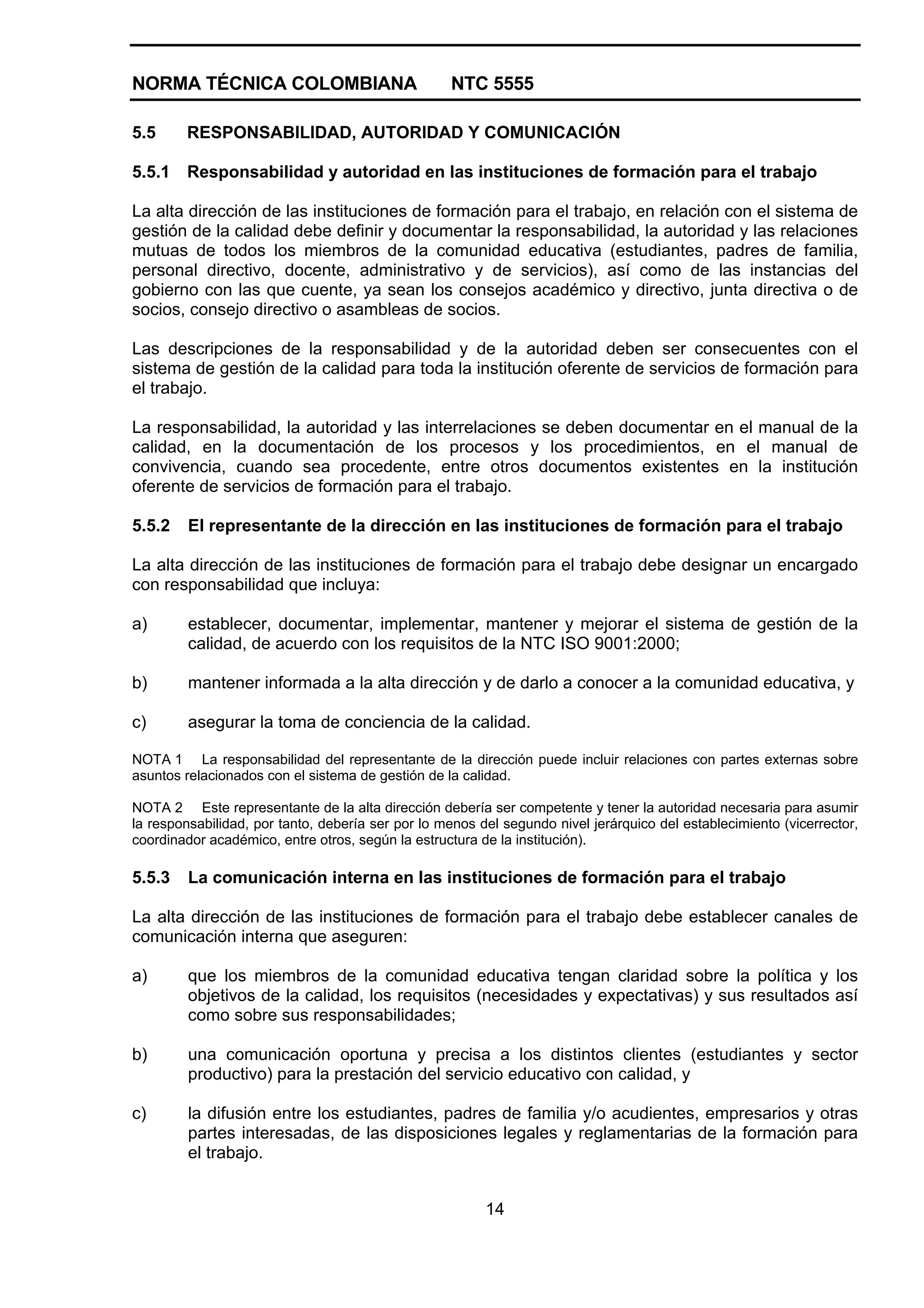 NORMA TÉCNICA COLOMBIANA NTC 5555
14
5.5 RESPONSABILIDAD, AUTORIDAD Y COMUNICACIÓN
5.5.1 Responsabilidad y autoridad en las instituciones de formación para el trabajo
La alta dirección de las instituciones de formación para el trabajo, en relación con el sistema de
gestión de la calidad debe definir y documentar la responsabilidad, la autoridad y las relaciones
mutuas de todos los miembros de la comunidad educativa (estudiantes, padres de familia,
personal directivo, docente, administrativo y de servicios), así como de las instancias del
gobierno con las que cuente, ya sean los consejos académico y directivo, junta directiva o de
socios, consejo directivo o asambleas de socios.
Las descripciones de la responsabilidad y de la autoridad deben ser consecuentes con el
sistema de gestión de la calidad para toda la institución oferente de servicios de formación para
el trabajo.
La responsabilidad, la autoridad y las interrelaciones se deben documentar en el manual de la
calidad, en la documentación de los procesos y los procedimientos, en el manual de
convivencia, cuando sea procedente, entre otros documentos existentes en la institución
oferente de servicios de formación para el trabajo.
5.5.2 El representante de la dirección en las instituciones de formación para el trabajo
La alta dirección de las instituciones de formación para el trabajo debe designar un encargado
con responsabilidad que incluya:
a) establecer, documentar, implementar, mantener y mejorar el sistema de gestión de la
calidad, de acuerdo con los requisitos de la NTC ISO 9001:2000;
b) mantener informada a la alta dirección y de darlo a conocer a la comunidad educativa, y
c) asegurar la toma de conciencia de la calidad.
NOTA 1 La responsabilidad del representante de la dirección puede incluir relaciones con partes externas sobre
asuntos relacionados con el sistema de gestión de la calidad.
NOTA 2 Este representante de la alta dirección debería ser competente y tener la autoridad necesaria para asumir
la responsabilidad, por tanto, debería ser por lo menos del segundo nivel jerárquico del establecimiento (vicerrector,
coordinador académico, entre otros, según la estructura de la institución).
5.5.3 La comunicación interna en las instituciones de formación para el trabajo
La alta dirección de las instituciones de formación para el trabajo debe establecer canales de
comunicación interna que aseguren:
a) que los miembros de la comunidad educativa tengan claridad sobre la política y los
objetivos de la calidad, los requisitos (necesidades y expectativas) y sus resultados así
como sobre sus responsabilidades;
b) una comunicación oportuna y precisa a los distintos clientes (estudiantes y sector
productivo) para la prestación del servicio educativo con calidad, y
c) la difusión entre los estudiantes, padres de familia y/o acudientes, empresarios y otras
partes interesadas, de las disposiciones legales y reglamentarias de la formación para
el trabajo.
 