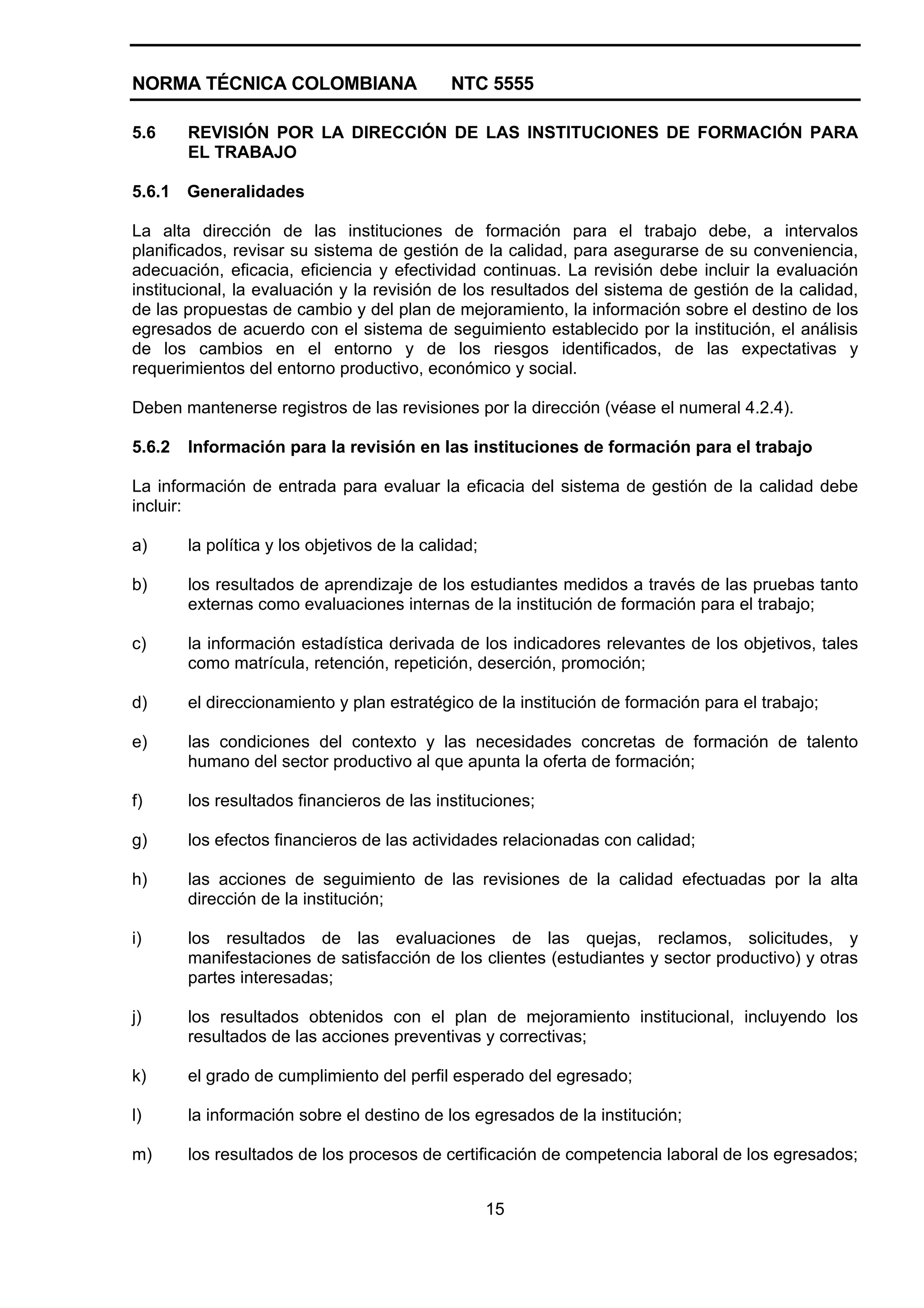 NORMA TÉCNICA COLOMBIANA NTC 5555
15
5.6 REVISIÓN POR LA DIRECCIÓN DE LAS INSTITUCIONES DE FORMACIÓN PARA
EL TRABAJO
5.6.1 Generalidades
La alta dirección de las instituciones de formación para el trabajo debe, a intervalos
planificados, revisar su sistema de gestión de la calidad, para asegurarse de su conveniencia,
adecuación, eficacia, eficiencia y efectividad continuas. La revisión debe incluir la evaluación
institucional, la evaluación y la revisión de los resultados del sistema de gestión de la calidad,
de las propuestas de cambio y del plan de mejoramiento, la información sobre el destino de los
egresados de acuerdo con el sistema de seguimiento establecido por la institución, el análisis
de los cambios en el entorno y de los riesgos identificados, de las expectativas y
requerimientos del entorno productivo, económico y social.
Deben mantenerse registros de las revisiones por la dirección (véase el numeral 4.2.4).
5.6.2 Información para la revisión en las instituciones de formación para el trabajo
La información de entrada para evaluar la eficacia del sistema de gestión de la calidad debe
incluir:
a) la política y los objetivos de la calidad;
b) los resultados de aprendizaje de los estudiantes medidos a través de las pruebas tanto
externas como evaluaciones internas de la institución de formación para el trabajo;
c) la información estadística derivada de los indicadores relevantes de los objetivos, tales
como matrícula, retención, repetición, deserción, promoción;
d) el direccionamiento y plan estratégico de la institución de formación para el trabajo;
e) las condiciones del contexto y las necesidades concretas de formación de talento
humano del sector productivo al que apunta la oferta de formación;
f) los resultados financieros de las instituciones;
g) los efectos financieros de las actividades relacionadas con calidad;
h) las acciones de seguimiento de las revisiones de la calidad efectuadas por la alta
dirección de la institución;
i) los resultados de las evaluaciones de las quejas, reclamos, solicitudes, y
manifestaciones de satisfacción de los clientes (estudiantes y sector productivo) y otras
partes interesadas;
j) los resultados obtenidos con el plan de mejoramiento institucional, incluyendo los
resultados de las acciones preventivas y correctivas;
k) el grado de cumplimiento del perfil esperado del egresado;
l) la información sobre el destino de los egresados de la institución;
m) los resultados de los procesos de certificación de competencia laboral de los egresados;
 