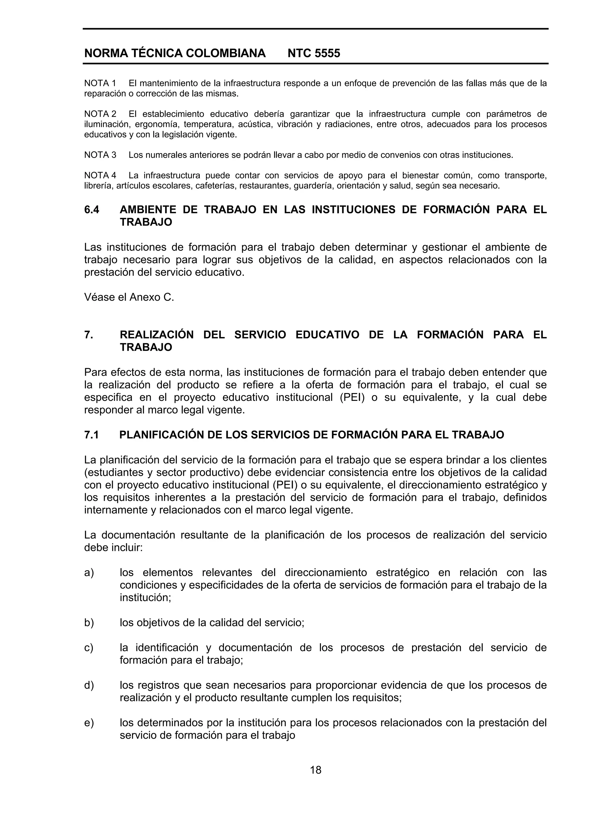 NORMA TÉCNICA COLOMBIANA NTC 5555
18
NOTA 1 El mantenimiento de la infraestructura responde a un enfoque de prevención de las fallas más que de la
reparación o corrección de las mismas.
NOTA 2 El establecimiento educativo debería garantizar que la infraestructura cumple con parámetros de
iluminación, ergonomía, temperatura, acústica, vibración y radiaciones, entre otros, adecuados para los procesos
educativos y con la legislación vigente.
NOTA 3 Los numerales anteriores se podrán llevar a cabo por medio de convenios con otras instituciones.
NOTA 4 La infraestructura puede contar con servicios de apoyo para el bienestar común, como transporte,
librería, artículos escolares, cafeterías, restaurantes, guardería, orientación y salud, según sea necesario.
6.4 AMBIENTE DE TRABAJO EN LAS INSTITUCIONES DE FORMACIÓN PARA EL
TRABAJO
Las instituciones de formación para el trabajo deben determinar y gestionar el ambiente de
trabajo necesario para lograr sus objetivos de la calidad, en aspectos relacionados con la
prestación del servicio educativo.
Véase el Anexo C.
7. REALIZACIÓN DEL SERVICIO EDUCATIVO DE LA FORMACIÓN PARA EL
TRABAJO
Para efectos de esta norma, las instituciones de formación para el trabajo deben entender que
la realización del producto se refiere a la oferta de formación para el trabajo, el cual se
especifica en el proyecto educativo institucional (PEI) o su equivalente, y la cual debe
responder al marco legal vigente.
7.1 PLANIFICACIÓN DE LOS SERVICIOS DE FORMACIÓN PARA EL TRABAJO
La planificación del servicio de la formación para el trabajo que se espera brindar a los clientes
(estudiantes y sector productivo) debe evidenciar consistencia entre los objetivos de la calidad
con el proyecto educativo institucional (PEI) o su equivalente, el direccionamiento estratégico y
los requisitos inherentes a la prestación del servicio de formación para el trabajo, definidos
internamente y relacionados con el marco legal vigente.
La documentación resultante de la planificación de los procesos de realización del servicio
debe incluir:
a) los elementos relevantes del direccionamiento estratégico en relación con las
condiciones y especificidades de la oferta de servicios de formación para el trabajo de la
institución;
b) los objetivos de la calidad del servicio;
c) la identificación y documentación de los procesos de prestación del servicio de
formación para el trabajo;
d) los registros que sean necesarios para proporcionar evidencia de que los procesos de
realización y el producto resultante cumplen los requisitos;
e) los determinados por la institución para los procesos relacionados con la prestación del
servicio de formación para el trabajo
 