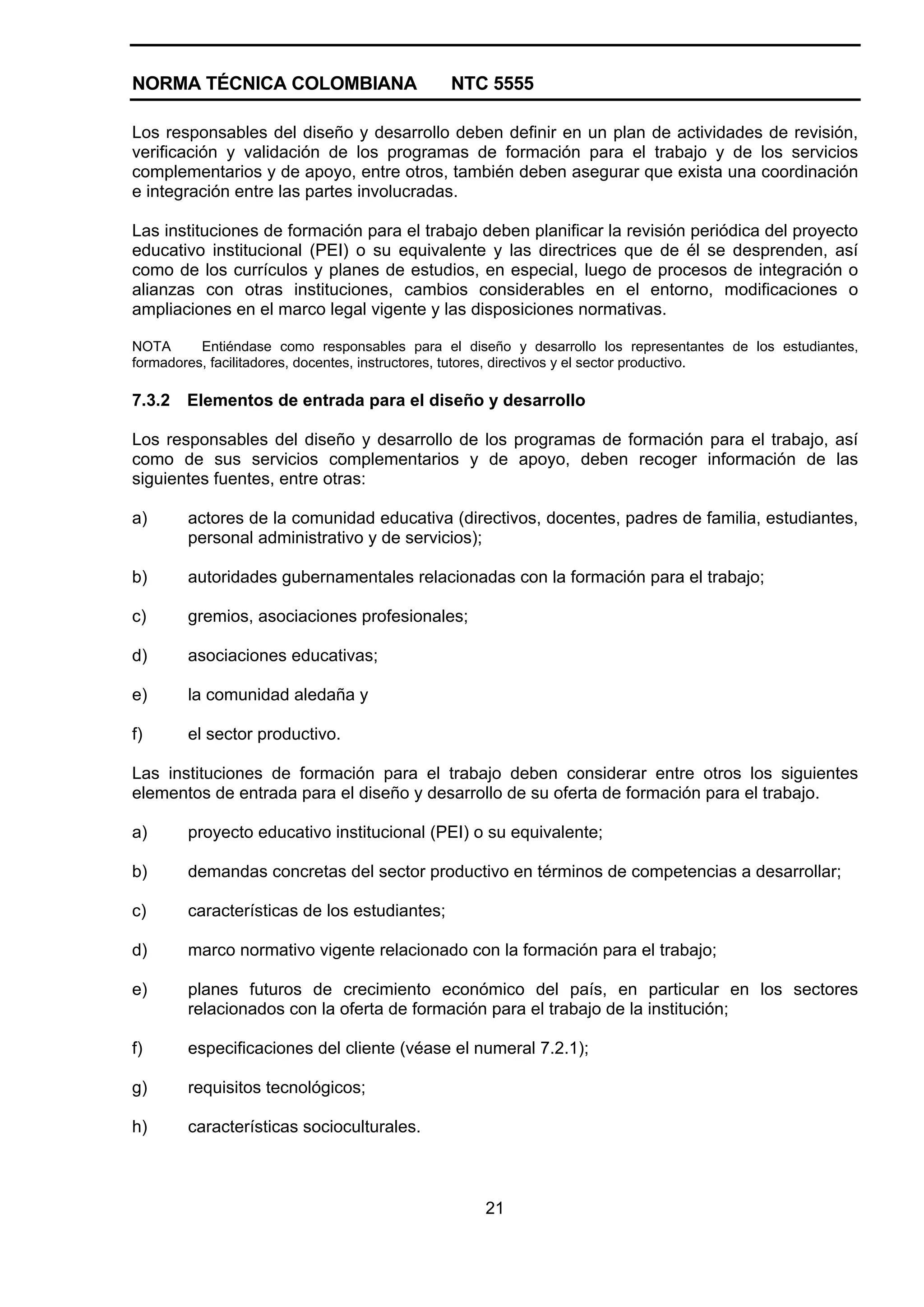 NORMA TÉCNICA COLOMBIANA NTC 5555
21
Los responsables del diseño y desarrollo deben definir en un plan de actividades de revisión,
verificación y validación de los programas de formación para el trabajo y de los servicios
complementarios y de apoyo, entre otros, también deben asegurar que exista una coordinación
e integración entre las partes involucradas.
Las instituciones de formación para el trabajo deben planificar la revisión periódica del proyecto
educativo institucional (PEI) o su equivalente y las directrices que de él se desprenden, así
como de los currículos y planes de estudios, en especial, luego de procesos de integración o
alianzas con otras instituciones, cambios considerables en el entorno, modificaciones o
ampliaciones en el marco legal vigente y las disposiciones normativas.
NOTA Entiéndase como responsables para el diseño y desarrollo los representantes de los estudiantes,
formadores, facilitadores, docentes, instructores, tutores, directivos y el sector productivo.
7.3.2 Elementos de entrada para el diseño y desarrollo
Los responsables del diseño y desarrollo de los programas de formación para el trabajo, así
como de sus servicios complementarios y de apoyo, deben recoger información de las
siguientes fuentes, entre otras:
a) actores de la comunidad educativa (directivos, docentes, padres de familia, estudiantes,
personal administrativo y de servicios);
b) autoridades gubernamentales relacionadas con la formación para el trabajo;
c) gremios, asociaciones profesionales;
d) asociaciones educativas;
e) la comunidad aledaña y
f) el sector productivo.
Las instituciones de formación para el trabajo deben considerar entre otros los siguientes
elementos de entrada para el diseño y desarrollo de su oferta de formación para el trabajo.
a) proyecto educativo institucional (PEI) o su equivalente;
b) demandas concretas del sector productivo en términos de competencias a desarrollar;
c) características de los estudiantes;
d) marco normativo vigente relacionado con la formación para el trabajo;
e) planes futuros de crecimiento económico del país, en particular en los sectores
relacionados con la oferta de formación para el trabajo de la institución;
f) especificaciones del cliente (véase el numeral 7.2.1);
g) requisitos tecnológicos;
h) características socioculturales.
 